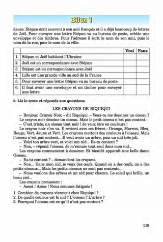<§>
dance. Stepan ecrit souvent a son ami frangais et il a deja beaucoup de lettres
de Joel. Pour envoyer une lettre Stepan va au bureau de poste, achete une
enveloppe et des timbres. Pour l’adresse il ecrit le nom de son ami, puis le
nom de la rue, puis le nom de la ville.
V rai Faux
1. Stepan et Joel habitent l’Ukraine
2 . Joel est en correspondance avec Stepan
3. Stepan est en correspondance avec Joel
4. Lille est une grande ville au sud de la France
5. Pour envoyer une lettre Stepan va au bureau de poste
6 . Il faut avoir une enveloppe et un timbre pour envoyer
une lettre
6. Lis le texte et reponds aux questions.
LES CRAYONS DE RIQUIQUI
- Bonjour, Crayon Noir, - dit Riquiqui. - Veux-tu me dessiner un oiseau ?
Le crayon noir dessine un oiseau. Mais le petit oiseau n ’est pas content:
- C’est triste, un oiseau tout noir !Je veux etre en couleurs !
Le crayon noir s’en va. Il revient avec ses freres : Orange, Marron, Bleu,
Rouge, Vert, Jaune et Vert. Les crayons m ettent des couleurs a Foiseau. Mais
l’oiseau n ’est pas content... Il veut avoir un arbre, puis un nid tres joli.
- Voici ton arbre vert, et voici ton nid... Es-tu content ?
- Non, - repond l’oiseau. Je m ’ennuie tout seul dans mon nid...
Les crayons commencent a dessiner. Et bientot apparait une belle dame
Oiseau.
- Es-tu content ? - demandent les crayons.
- Non... Dans mon nid, je veux des oeufs. Quand on a des ceufs, on a des
petits oiseaux... Mais les petits oiseaux ne sont pas contents...
- Nous voulons des arbres et un nid pour chacun. Le soleil qui brille, un
beau ciel...
Les crayons protestent:
- Assez !Assez ! Nous sommes fatigues !
1. Combien de crayons viennent chez Riquiqui ?
2. De quelle couleur est le nid ? L’oiseau ? L’arbre ?
3. Pourquoi l’oiseau est-ce qu’il n ’est pas content ?
119
Klimenko_FM-6r_P_6.fr_(208-13)_V.indd 119 29.05.2014 16:19:30
 
