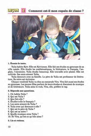 <§>
a Comment est-il mon copain de classe ?
1. Ecoute le texte.
Yulia habite Kyiv. Elle est Kyivienne. Elle fait ses etudes au gymnase de sa
ville natale. Elle etudie les mathematiques, la litterature, le frangais, l’an-
glais, l’ukrainien. Yulia etudie beaucoup. Elle travaille avec plaisir. Elle est
cultivee. Ses amis aiment Yulia.
Yulia demeure avec sa famille. Le pere de Yulia est professeur de littera­
ture. Sa mere est ecrivaine.
Chaque vendredi Yulia va chez sa camarade Vira. Vira fait aussi ses etudes
au gymnase. Les jeunes lilies parlent de leurs etudes et discutent de musique
et de litterature. Yulia aime le rock, Vira, elle, prefere le rap.
2. Reponds aux questions.
1. Ou habite Yulia ?
2. Qui est Yulia ?
3. Que fait-elle ?
4. Etudie-t-elle le frangais ?
5. Les amis aiment-ils Yulia ?
6. Yulia avec qui demeure-t-elle ?
7. Qui est le pere de Yulia ?
8. Qui est sa mere ?
9. Quelle musique aime Yulia ?
10. Et Vira, qu’est-ce qu’elle aime ?
3. Lis et retiens.
12
Klimenko_FM-6r_P_6.fr_(208-13)_V.indd 12 29.05.2014 16:18:58
 