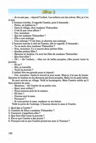 - Je ne sais pas, - repond 1’enfant. Les enfants ont des meres. Moi, je n ’en
ai pas.
L’homme s’arrete, il regarde Cosette, puis il demande :
- Petite, ou habites-tu ?
- Dans le village, chez madame Thenardier.
- C’est la que nous allons ?
- Oui, monsieur.
- Qui est madame Thenardier ?
- Elle a une auberge.
- Une auberge ? C’est bien, je cherche une auberge.
L’homme marche a cote de Cosette, elle le regarde. Il demande :
- Tu es seule chez madame Thenardier ?
- Non, monsieur. Il y a encore deux petites filles.
- Quelles petites filles ?
- Eponine et Azelma. Ce sont les filles de madame Thenardier.
- Que font-elles ?
- Oh ! - dit l’enfant, - elles ont de belles poupees, elles jouent toute la
journee.
- Et toi ?
- Moi, je travaille.
- Toute la journee ?
L’enfant leve ses grands yeux et repond :
- Oui, monsieur. Apres le travail je joue aussi. Mais je n ’ai pas de jouets.
Eponine et Azelma ne me donnent pas leurs poupees. Mais j ’ai un petit sabre.
Ils sont arrives au village. Voila la boulangerie. Mais Cosette oublie qu’il
faut acheter du pain.
- Monsieur, - dit Cosette de sa petite voix.
- Quoi, mon enfant ?
- Nous sommes pres de la maison.
- Eh bien ?
- Donnez-moi le seau.
- Pourquoi ?
- Si vous portez le seau, madame va me battre.
Voila la porte de l’auberge. L’homme donne le seau a Cosette.
1. Quel age a Cosette ?
2. Combien de filles a madame Thenardier ?
3. Comment s’appellent-elles ?
4. Que font-elles toute la journee ?
5. Est-ce que Cosette a des jouets ?
6 . Pourquoi est-ce que Cosette prend son seau a l’homme ?
122
Klimenko_FM-6r_P_6.fr_(208-13)_V.indd 122 29.05.2014 16:19:31
 