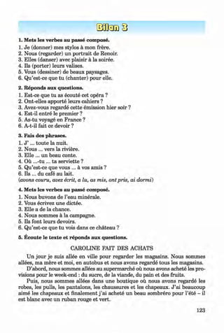 <§>
1. Mets les verbes au passe compose.
1. Je (donner) mes stylos a mon frere.
2. Nous (regarder) un portrait de Renoir.
3. Elies (danser) avec plaisir a la soiree.
4. Ils (porter) leurs valises.
5. Vous (dessiner) de beaux paysages.
6 . Qu’est-ce que tu (chanter) pour elle.
2. Reponds aux questions.
1. Est-ce que tu as ecoute cet opera ?
2. Ont-elles apporte leurs cahiers ?
3. Avez-vous regarde cette emission hier soir ?
4. Est-il entre le premier ?
5. As-tu voyage en France ?
6 . A-t-il fait ce devoir ?
3. Fais des phrases.
1. J ’ ... toute la nuit.
2. Nous ... vers la riviere.
3. Elle ... un beau conte.
4. Ou ...-tu ... ta serviette ?
5. Qu’est-ce que vous ... a vos amis ? #
6 . Ils ... du cafe au lait.
(avons couru, avez ecrit, a lu, as mis, ont pris, ai dormi)
4. Mets les verbes au passe compose.
1. Nous buvons de l’eau minerale.
2. Vous ecrivez une dictee.
3. Elle a de la chance.
4. Nous sommes a la campagne.
5. Ils font leurs devoirs.
6 . Qu’est-ce que tu vois dans ce chateau ?
5. Ecoute le texte et reponds aux questions.
CAROLINE FAIT DES ACHATS
Un jour je suis allee en ville pour regarder les magasins. Nous sommes
allees, ma mere et moi, en autobus et nous avons regarde tous les magasins.
D’abord, nous sommes allees au supermarche ou nous avons achete les pro­
visions pour le week-end : du sucre, de la viande, du pain et des fruits.
Puis, nous sommes allees dans une boutique ou nous avons regarde les
robes, les pulls, les pantalons, les chaussures et les chapeaux. J ’ai beaucoup
aime les chapeaux et finalement j ’ai achete un beau sombrero pour l’ete - il
est blanc avec un ruban rouge et vert.
123
Klimenko_FM-6r_P_6.fr_(208-13)_V.indd 123 29.05.2014 16:19:31
 