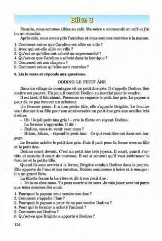 <§>
Ensuite, nous sommes allees au cafe. Ma mere a commande un cafe et j ’ai
bu un chocolat.
Apres cela, nous avons pris 1’autobus et nous sommes rentrees a la maison.
1. Comment est-ce que Caroline est allee en ville ?
2. Avec qui est-elle allee en ville ?
3. Qu’est-ce qu’elles ont achete au supermarche ?
4. Qu’est-ce que Caroline a achete dans la boutique ?
5. Comment est son chapeau ?
6 . Comment est-ce qu’elles sont rentrees ?
6. Lis le texte et reponds aux questions.
DODINO LE PETIT ANE
Dans un village de montagne vit un petit ane gris. II s’appelle Dodino. Son
maitre est pauvre. Un jour, il conduit Dodino au marche pour le vendre.
II est tard, il fait chaud. Personne ne regarde le petit ane gris. Le paysan a
peur de ne pas trouver un acheteur.
Un fermier passe. Il a une petite fille, elle s’appelle Brigitte. Le fermier
veut donner a sa fille pour son anniversaire un petit ane gris aux oreilles tres
droites.
» - Oh ! le joli petit ane gris ! - crie la Alette en voyant Dodino. »
Le fermier s’approche. Il d i t :
- Dodino, veux-tu venir avec nous ?
- Hihan, hihan, - repond le petit ane. Ce qui veut dire oui dans son lan-
gage.
Le fermier achete le petit ane gris. Puis il part pour la ferme avec sa fille
et le petit ane.
Dodino court devant. C’est un petit ane tres joyeux. Il court, puis il s’ar-
rete et ensuite il court de nouveau. Il est si content qu’il veut embrasser le
fermier et la petite fille.
Quand ils sont arrives a la ferme, Brigitte conduit Dodino dans la prairie.
Elle apporte de l’eau et des carottes, Dodino commence a boire et a manger :
il a un grand faim.
La fillette ferme la barriere et dit a son petit ane :
- Ici tu es chez nous. Tu peux courir si tu veux. Je vais jouer avec toi parce
que nous sommes des amis.
1. Pourquoi le paysan veut vendre son ane ?
2 . Comment s’appelle l’ane ?
3. Pourquoi le paysan a peur de ne pas vendre Dodino ?
4. Pour qui le fermier a achete l’animal ?
5. Comment est Dodino ?
6 . Qu’est-ce que Brigitte a apporte a Dodino ?
124
Klimenko_FM-6r_P_6.fr_(208-13)_V.indd 124 29.05.2014 16:19:32
 