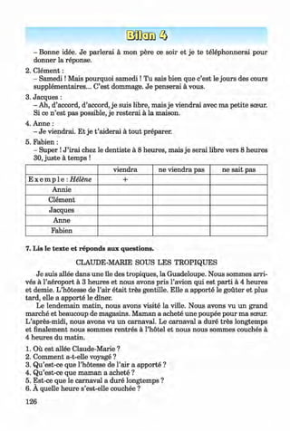<§>
#
- Bonne idee. Je parlerai a mon pere ce soir et je te telephonnerai pour
donner la reponse.
2. C lem ent:
- Sam edi! Mais pourquoi sam edi! Tu sais bien que c’est le jours des cours
supplementaires... C’est dommage. Je penserai a vous.
3. Jacques :
- Ah, d’accord, d’accord, je suis libre, mais je viendrai avec ma petite sceur.
Si ce n ’est pas possible, je resterai a la maison.
4. Anne :
- Je viendrai. Et je t ’aiderai a tout preparer.
5. Fabien :
- Super !J ’irai chez le dentiste a 8 heures, mais je serai libre vers 8 heures
30, juste a temps !
viendra ne viendra pas ne sait pas
E x e m p 1e : Helene +
Annie
Clement
Jacques
Anne
Fabien
7. Lis le texte et reponds aux questions.
CLAUDE-MARIE SOUS LES TROPIQUES
Je suis allee dans une lie des tropiques, la Guadeloupe. Nous sommes arri­
ves a l’aeroport a 3 heures et nous avons pris l’avion qui est parti a 4 heures
et demie. L’hotesse de l’air etait tres gentille. Elle a apporte le gouter et plus
tard, elle a apporte le diner.
Le lendemain matin, nous avons visite la ville. Nous avons vu un grand
marche et beaucoup de magasins. Maman a achete une poupee pour ma sceur.
L’apres-midi, nous avons vu un carnaval. Le carnaval a dure tres longtemps
et finalement nous sommes rentres a l’hotel et nous nous sommes couches a
4 heures du matin.
1. Ou est allee Claude-Marie ?
2. Comment a-t-elle voyage ?
3. Qu’est-ce que l’hotesse de Fair a apporte ?
4. Qu’est-ce que maman a achete ?
5. Est-ce que le carnaval a dure longtemps ?
6 . A quelle heure s’est-elle couchee ?
126
Klimenko_FM-6r_P_6.fr_(208-13)_V.indd 126 29.05.2014 16:19:32
 