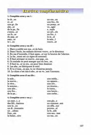 0
0
1. Complete avec y o u i :
le ch...en
cr...er
une gr...lle
abo...er
de la pa...lie
s’ennu...er
un fo...er
du pap...er
essu...er
le l...on
un era...on
une feu...lie
un pomp...er
vo...ager
s...mple
un art...cle
un fru...t
le m...el
le sole...l
vouvo...er
2. Complete avec y ou i l l :
1. Marc a oublie son ma...ot de bain.
2. Dans l’ecole, les enfants doivent vouvo...er le directeur.
3. En cas d’incendie, il faut appu...er sur le bouton de l’alarme.
4. Le ba...ment est un signe de sommeil.
5. II faut attraper ce merve...eux pap...on.
6 . Ce malade ne peut manger que du bou...on.
7. II faut ta...er ce era...on pour bien dessiner.
8 . Les abe...es fabriquent le miel.
9. Si tu n ’essa...es pas, tu ne reussiras jamais.
10. Le chien s’est mis a abo...er en vo...ant l’inconnu.
3. Complete avec il ou ille :
le sole...
la merve...
le reve...
le somme...
une abe...
une feu...
de la pa...
4. Complete avec c ou g :
un exer...i...e
des felicitations
une le...on
un di...tionnaire
un ...adeau
fran...ais
la balan...oire
une meda...
un appare...
une ore...
un ecureu...
le trava...
une boute...
une corbe...
une gla...e
un commer...ant
un effa...eur
proven...al
la fa...ade
une sau...isse
un ma...on
127
Klimenko_FM-6r_P_6.fr_(208-13)_V.indd 127
0 29.05.2014 16:19:32
 