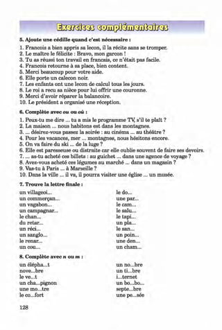 <§>
#
5. Ajoute une cedille quand c’est necessaire :
1. Francois a bien appris sa lecon, il la recite sans se tromper.
2. Le maitre le felicite : Bravo, mon garcon !
3. Tu as reussi ton travail en francais, ce n ’etait pas facile.
4. Francois retoum e a sa place, bien content.
5. Merci beaucoup pour votre aide.
6. Elle porte un calecon noir.
7. Les enfants ont une lecon de calcul tous les jours.
8. Le roi a recu sa niece pour lui offrir une couronne.
9. Merci d’avoir reparer la balancoire.
10. Le president a organise une reception.
6. Complete avec ou ou ou :
1. Peux-tu me dire ... tu a mis le programme TY s’il te plait ?
2. La maison ... nous habitons est dans les montagnes.
3 .. .. desirez-vous passez la soiree : au cinem a... au theatre ?
4. Pour les vacances, mer ... montagnes, nous hesitons encore.
5. On va faire du s k i... de la luge ?
6. Elle est paresseuse ou distraite car elle oublie souvent de faire ses devoirs.
7 .. .. as-tu achete ces billets : au guichet... dans une agence de voyage ?
8. Avez-vous achete ces legumes au marche ... dans un magasin ?
9. Vas-tu a Paris ... a Marseille ?
10. Dans la ville ... il va, il pourra visiter une eglise ... un musee.
7. Trouve la lettre finale :
un villageoi...
un commergan...
un vagabon...
un campagnar...
le chan...
du retar...
un reci...
un sanglo...
le renar...
un cou...
le do...
une par...
le cam...
le salu...
le tapi...
un pla...
le san...
un poin...
une den...
un cham...
8. Complete avec n o u m :
un elepha...t
nove...bre
le ve...t
un cha...pignon
une mo...tre
le co...fort
un no...bre
un ti...bre
internet
un bo...bo...
septe...bre
une pe...see
128
Klimenko_FM-6r_P_6.fr_(208-13)_V.indd 128 29.05.2014 16:19:33
 