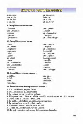 <§>
#
la co...pote un co...cours
une ja...be la ta...te
un co...bat un o...cle
le ve...tre un ta...bour
9. Complete avec em ou am :
...brasser une ...poule
une ...bulance ...bailer
...ployer un ...bassadeur
...porter ...barquer
...poisonner un ...bouteillage
10. Complete avec en ou an :
...trer une ...nonce
un ...cetre ...nuyeux
...registrer un ...ticyclone
...courager l’...tiquite
...cien un ...tonyme
...glais une ...quete
un ...fant l’...seignement
...core ...semble
un ...niversaire ...tendre
une ...cyclopedie ...nuel
s’...dormir ...tourer
...fermer une ...veloppe
11. Complete avec ence ou ense :
la differ... une ag...
la def... une dep...
imm... l’indiffer...
l’intellig... int...
12. Ecris les mots incomplets avec c ou cu :
1. J ’ai ...eilli beau...oup de fruits.
2. Tu ...ommences ä ...omprendre.
3. Ce ...ahier est un re...eil de poesies.
4. Elle prend une ...illere ä ...afe de ce medi...ament toutes les ...inq heures.
5. On va faire la ...isine ? - D’ac...ord.
6 . Le publi... a tres bien ac...eilli ...e nouveau film.
7. Le bateau heurte un e...eil et ...oule.
8 . Nous vous remer...ions de votre ac...eil.
9. ...e röti ne...essite une heure de ...isson.
10. Ils ont vu un e...reuil sauter de branche en branche.
129
Klimenko_FM-6r_P_6.fr_(208-13)_V.indd 129 29.05.2014 16:19:33
 