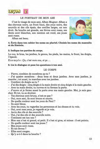 ф
2
LE PORTRAIT DE MON AMI
C’est le visage de mon ami, Alban Mugner. Alban a
des cheveux noirs, un front haut, des yeux noirs, des
sourcils et des cils epais, des oreilles larges, un nez
droit. Sa bouche est grande, ses levres sont roses, ses
dents sont blanches, son menton est rond, ses joues
sont roses.
Alban est beau.
4. Ecris dans ton cahier les noms au pluriel. Choisis les noms du masculin
et du feminin.
5. Indique tes parties du corps.
Le cou, le bras, les jambes, le genou, les pieds, les mains, le front, les doigts,
l’epaule.
E x e m p 1e : Qa, c’est mon cou, etg a ...
6. Lis le dialogue et pose les questions a ton ami.
LE CORPS
- Pierre, combien de membres as-tu ?
- J ’ai quatre membres : deux bras et deux jambes. Avec mes jambes, je
marche ; toi aussi, tu marches avec tes jambes.
- Combien de doigts as-tu ?
- J ’ai dix doigts : cinq doigts a la main droite et cinq doigts a la main gauche.
- Avec ta main droite, tu ouvres et tu fermes la porte.
- J ’ouvre et je ferme aussi la porte avec ma main gauche. Moi, je suis gau­
cher. Et toi, tu es droitier.
- Tes cheveux sont bruns, n ’est-ce pas ?
- Oui, mon ami, ils sont bruns et courts.
- De quelle couleur sont les yeux de Paul ?
- Ils sont bleus.
- Avec les yeux, tu regardes les personnes et les choses et tu vois.
- Oui, avec mes yeux, je regarde et je vois.
- As-tu des cils et des sourcils ?
- Oui, j ’ai des cils et des sourcils noirs.
- Comment est ton nez ?
- Mon nez n ’est ni grand, ni petit. II n ’est ni gros, ni mince : il est pointu.
- De quelle couleur sont tes joues ?
- Mes joues sont roses.
- Et tes levres?
- Elies sont rouges.
- Qu’y a-t-il dans ta bouche ?
13
Klimenko_FM-6r_P_6.fr_(208-13)_V.indd 13 29.05.2014 16:18:58
 