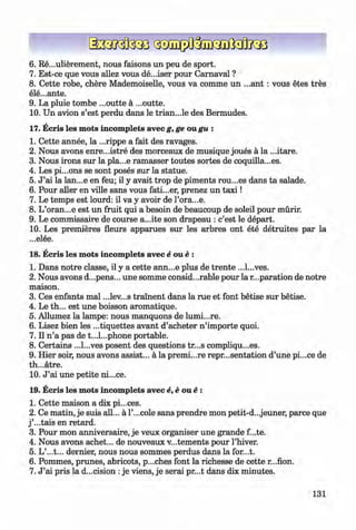 ф
6 . Re...ulierement, nous faisons un peu de sport.
7. Est-ce que vous allez vous de...iser pour Camaval ?
8 . Cette robe, chere Mademoiselle, vous va comme un ...ant : vous etes tres
ele...ante.
9. La pluie tombe ...outte a ...outte.
10. Un avion s’est perdu dans le trian...le des Bermudes.
17. Ecris les mots incomplete avec g, ge ou gu :
1. Cette annee, la ...rippe a fait des ravages.
2. Nous avons enre...istre des morceaux de musique joues a la ...itare.
3. Nous irons sur la pla...e ramasser toutes sortes de coquilla...es.
4. Les pi...ons se sont poses sur la statue.
5. J ’ai la lan...e en feu; il у avait trop de piments rou...es dans ta salade.
6 . Pour aller en ville sans vous fati...er, prenez un ta x i!
7. Le temps est lourd: il va у avoir de Гога...е.
8 . L’oran...e est un fruit qui a besoin de beaucoup de soleil pour murir.
9. Le commissaire de course a...ite son drapeau : c’est le depart.
10. Les premieres fleurs apparues sur les arbres ont ete detruites par la
...elee.
18. Ecris les mots incomplete avec e one :
1. Dans notre classe, il у a cette ann...e plus de trente ...l...ves.
2. Nous avons d...pens... une somme considerable pour la reparation de notre
maison.
3. Ces enfants mal ...lev...s trainent dans la rue et font betise sur betise.
4. Le th... est une boisson aromatique.
5. Allumez la lampe: nous manquons de lumi...re.
6 . Lisez bien les ...tiquettes avant d’acheter n ’importe quoi.
7. Il n ’a pas de t...l...phone portable.
8 . Certains ...l...ves posent des questions tr...s compliqu...es.
9. Hier soir, nous avons assist... a la premi...re repr...sentation d’une pi...ce de
th...atre.
10. J ’ai une petite ni...ce.
19. Ecris les mots incomplete avec e,e one :
1. Cette maison a dix pi...ces.
2 . Ce matin, je suis all... a l’...cole sans prendre mon petit-d...jeuner, parce que
j ’...tais en retard.
3. Pour mon anniversaire, je veux organiser une grande f...te.
4. Nous avons achet... de nouveaux v...tements pour l’hiver.
5. L’...t... dernier, nous nous sommes perdus dans la for...t.
6 . Pommes, prunes, abricots, p...ches font la richesse de cette r...fion.
7. J ’ai pris la decision :je viens, je serai pr...t dans dix minutes.
Ф
131
ФKlimenko_FM-6r_P_6.fr_(208-13)_V.indd 131 29.05.2014 16:19:33
 