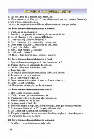 <§>
8 . Les fen...tres de la maison sont ferm...es.
9. Nous avons vu un film qui n ’...tait absolument pas int...ressant. Nous n ’y
avons trouv... aucun int...r...t.
10. Arr...te ces plaisanteries idiotes, elles ne sont m...me pas droles.
20. Ecris les mots incomplets avec a, a ou a :
1. Quel ...ge as-tu, Maxime ?
2. Pour la p...te, prenez de la farine, du beurre et du lait.
3. L... ou j ’habite, il n ’y ... pas de telephone.
4. ...vez-vous dej... fini votre travail ?
5. On ... construit ce b...timent il y ... cinq ...ns.
6 . Dans notre ville, il y ... beaucoup de the...tres.
7. Il p a rt... la peche ... velo.
8 . Elle ... tout raconte ... sa sceur.
9. ...-t-il m a l... la tete ?
10. H ier,... huit heures, on ... sonne ... la porte.
21. Ecris les mots incomplets avec i, i ou i :
1. Que voulez-vous manger au d...ner demain so...r ?
2. J ’adore l’hero...ne principale de ce f...lm.
3. Ces br...oches sont toutes fra...ches.
0 4. Tu es ego...ste. ^
5. Le facteur glisse les journaux dans la bo...te a lettres.
6 . Je m ’entra...ne tous les jours.
7. Fa...s tout ce qu’il te pla...t.
8 . Des o...seaux ont construct leur n...d sous notre to...t.
9. Cette ...le est inhabitee.
10. Mon armo...re est ple...ne de vetements.
22. Ecris les mots incomplets avecooud:
1. Mon ...ncle est au ch...mage.
2. L’ech... a renv...ye le son de nos v...ix.
3. L’avion surv...le le p...le pour aller au Jap...n.
4. Elle est assise a c...te de moi.
5. Ce garg...n est tres dr...le.
6 . Pour etre admis a ce p...ste, il faut des dipl...mes que vous n ’avez pas.
7. D...nnez-moi trois kil...s d’...ranges, s’il vous plait.
8 . Cet ...cean est c...nnu pour ces tempetes.
9. J ’ai pris la decision de me lever une demi-heure plus t...t tous les jours.
10. Tu as une dr...le de v...iture.
23. Ecris les mots incomplets avec u, u ou u :
1. La ville o... nous habitons est tres belle.
132
Klimenko_FM-6r_P_6.fr_(208-13)_V.indd 132 29.05.2014 16:19:34
 