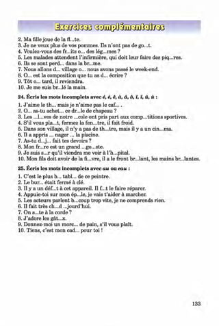 ф
2 . Ма fille joue de la
3. Je ne veux plus de vos pommes. Ils n ’ont pas de go...t.
4. Voulez-vous des fr...its o... des leg...mes ?
5. Les malades attendent l’infirmiere, qui doit leur faire des piq...res.
6 . Ils se sont perd... dans la br...me.
7. Nous allons d... village o... nous avons passe le week-end.
8 . O... est la composition que tu as d... ecrire ?
9. Tot o... tard, il reviendra.
10. Je me suis br...le la main.
24. Ecris les mots incomplets avec e, e, e, a, a, 6, i, i, й, й :
1. J ’aime le th... mais je n ’aime pas le caf....
2. O... as-tu achet... ce dr...le de chapeau ?
3. Les ...l...ves de notre ...cole ont pris part aux comp...titions sportives.
4. S’il vous pla...t, fermez la fen...tre, il fait froid.
5. Dans son village, il n ’y a pas de th...tre, mais il у a un cin...ma.
6 . Il a appris ... nager ... la piscine.
7. As-tu d...j... fait tes devoirs ?
8 . Mon fr...re est un grand ...go...ste.
9. Je suis s...r qu’il viendra me voir a l’h...pital.
, 10. Mon fils doit avoir de la fi...vre, il a le front br...lant, les mains br...lantes.
Ф , Ф
25. Ecris les mots incomplets avec au ou eau :
1. C’est le plus b... tabl... de ce peintre.
2. Le bur... etait ferme a cle.
3. Il у a un def...t a cet appareil. Il f...t le faire reparer.
4. Appuie-toi sur mon ep...le, je vais t ’aider a marcher.
5. Les acteurs parlent b...coup trop vite, je ne comprends rien.
6 . Il fait tres ch...d ...jourd’hui.
7. On s...te a la corde ?
8 . J ’adore les gat...x.
9. Donnez-moi un more... de pain, s’il vous plait.
10. Tiens, c’est mon cad... pour to i!
133
ФKlimenko_FM-6r_P_6.fr_(208-13)_V.indd 133 29.05.2014 16:19:34
 