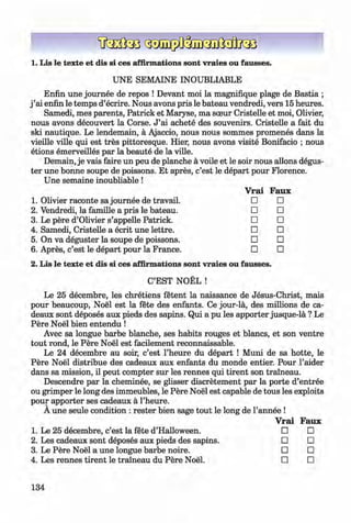1. Lis le texte et dis si ces affirmations sont vraies ou fausses.
UNE SEMAINE INOUBLIABLE
Enfin une journee de repos ! Devant moi la magnifique plage de Bastia ;
j ’ai enfin le temps d’ecrire. Nous avons pris le bateau vendredi, vers 15 heures.
Samedi, mes parents, Patrick et Maryse, ma sceur Cristelle et moi, Olivier,
nous avons decouvert la Corse. J ’ai achete des souvenirs. Cristelle a fait du
ski nautique. Le lendemain, a Ajaccio, nous nous sommes promenes dans la
vieille ville qui est tres pittoresque. Hier, nous avons visite Bonifacio ; nous
etions emerveilles par la beaute de la ville.
Demain, je vais faire un peu de planche a voile et le soir nous allons degus-
ter une bonne soupe de poissons. Et apres, c’est le depart pour Florence.
Une semaine inoubliable !
1. Olivier raconte sa journee de travail.
2. Vendredi, la famille a pris le bateau.
3. Le pere d’Olivier s’appelle Patrick.
4. Samedi, Cristelle a ecrit une lettre.
5. On va deguster la soupe de poissons.
6 . Apres, c’est le depart pour la France.
2. Lis le texte et dis si ces affirmations sont vraies ou fausses.
C’EST NOEL !
Le 25 decembre, les chretiens fetent la naissance de Jesus-Christ, mais
pour beaucoup, Noel est la fete des enfants. Ce jour-la, des millions de ca-
deaux sont deposes aux pieds des sapins. Qui a pu les apporter jusque-la ? Le
Pere Noel bien entendu !
Avec sa longue barbe blanche, ses habits rouges et blancs, et son ventre
tout rond, le Pere Noel est facilement reconnaissable.
Le 24 decembre au soir, c’est l’heure du depart ! Muni de sa hotte, le
Pere Noel distribue des cadeaux aux enfants du monde entier. Pour l’aider
dans sa mission, il peut compter sur les rennes qui tirent son traineau.
Descendre par la cheminee, se glisser discretement par la porte d’entree
ou grimper le long des immeubles, le Pere Noel est capable de tous les exploits
pour apporter ses cadeaux a l’heure.
A une seule condition : rester bien sage tout le long de l’annee !
Vrai Faux
□ □
□ □
□ □
□ □
□ □
□ □
Vrai Faux
Le 25 decembre, c’est la fete d’Halloween. □ □
Les cadeaux sont deposes aux pieds des sapins. □ □
Le Pere Noel a une longue barbe noire. □ □
Les rennes tirent le traineau du Pere Noel. □ □
134
Klimenko_FM-6r_P_6.fr_(208-13)_V.indd 134 29.05.2014 16:19:34
 