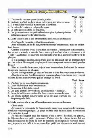 <§>
#
Vrai Faux
1. L’action du texte se passe dans le jardin. □ □
2. Ludovic a offert les fleurs a sa mere pour son anniversaire. □ □
3. Il a cueilli les roses lui-meme dans le jardinet. □ □
4. La mere de Ludovic a prepare le repas. □ □
5. Le petit gargon adore les legumes. □ □
6 . Les grumeaux sont de petites boules de pate epaisse qui ne se □ □
melangent pas avec la päte liquide.
5. Lis le texte et dis si ces affirmations sont vraies ou fausses.
Je m ’appelle Imaapik et j ’habite en Alaska.
Avec mes amis, on se dit bonjour non pas en s’embrassant, mais en se frot-
tant le nez.
Comme il fait tres froid, il faut bien se couvrir. L’anorak est indispensable.
Le terme « anorak » associe deux mots qui veulent dire « vetement » et
« vent ». Autrefois, les anoraks etaient faits avec de la peau de caribou ou de
phoque.
Il y a quelques annees, mon grand-pere se deplagait sur un traineau tire
par des chiens. Il mangeait du phoque a chaque repas et ne connaissait pas les
frites !
Bien au chaud a la maison, je joue avec mes osselets. Le but est de recons-
tituer une nageoire de phoque.
Quand la neige tombe, je peux m’amuser a faire des sculptures modernes.
J ’habite avec ma famille dans une maison en bois. Les chiens, eux, restent
dehors. Ils ont une fourrure qui les protege du froid.
Vrai Faux
1. L’auteur de ce texte habite en Alaska. □ □
2. On se dit bonjour en s’embrassant. □ □
3. En Alaska, il fait tres chaud. □ □
4. Les gens portent le vetement, qu’on appelle « anorak ». □ □
5. Imaapik habite avec sa famille dans une maison en brique. □ □
6 . Les chiens restent dehors parce qu’ils ont une fourrure qui □ □
les protege du froid.
6. Lis le texte et dis si ces affirmations sont vraies ou fausses.
Chers amis,
Je vous ecris cette carte de France ou je passe trois semaines de vacances.
Il fait un temps magnifique. La plage est tres pres de mon hotel, a seulement
cinq minutes a pied.
Je vais me baigner tous les matins, c’est le reve ! Le midi, en general,
je dejeune dans un petit restaurant. J ’aime bien la cuisine locale. Ici, on
mange beaucoup de fruits de mer, de poissons et de legumes. Apres le dejeu­
ner, je prends un cafe a la terrasse d’un petit bar. Je connais m aintenant
136
Klimenko_FM-6r_P_6.fr_(208-13)_V.indd 136 29.05.2014 16:19:35
 
