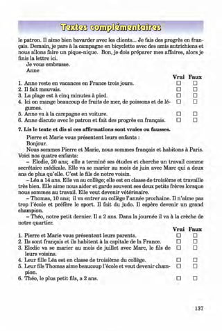 <§>
le patron. II aime bien bavarder avec les clients... Je fais des progres en fran­
gais. Demain, je pars ä la Campagne en bicyclette avec des amis autrichiens et
nous allons faire un pique-nique. Bon, je dois preparer mes affaires, alors je
finis la lettre ici.
Je vous embrasse.
Anne
Vrai Faux
1. Anne reste en vacances en France trois jours. □ □
2 . Il fait mauvais. □ □
3. La plage est a cinq minutes a pied. □ □
4. Ici on mange beaucoup de fruits de mer, de poissons et de le­ □ □
gumes.
5. Anne va a la campagne en voiture. □ □
6 . Anne discute avec le patron et fait des progres en frangais. □ □
7. Lis le texte et dis si ces affirmations sont vraies ou fausses.
Pierre et Marie vous presentent leurs enfants :
Bonjour.
Nous sommes Pierre et Marie, nous sommes frangais et habitons a Paris.
Voici nos quatre enfants:
- Elodie, 20 ans; elle a termine ses etudes et cherche un travail comme
secretaire medicale. Elle va se marier au mois de juin avec Marc qui a deux
ans de plus qu’elle. C’est le fils de notre voisin.
- Lea a 14 ans. Elle va au college; elle est en classe de troisieme et travaille
tres bien. Elle aime nous aider et garde souvent ses deux petits freres lorsque
nous sommes au travail. Elle veut devenir veterinaire.
- Thomas, 10 ans; il va entrer au college l’annee prochaine. II n ’aime pas
trop l’ecole et prefere le sport. II fait du judo. II espere devenir un grand
champion.
- Theo, notre petit dernier. II a 2 ans. Dans la joum ee il va a la creche de
notre quartier.
Vrai Faux
1. Pierre et Marie vous presentent leurs parents. □ □
2. Ils sont frangais et ils habitent a la capitale de la France. □ □
3. Elodie va se marier au mois de juillet avec Marc, le fils de □ □
leurs voisins.
4. Leur fille Lea est en classe de troisieme du college. □ □
5. Leur fils Thomas aime beaucoup l’ecole et veut devenir cham­ □ □
pion.
6 . Theo, le plus petit fils, a 2 ans. □ □
137
Klimenko_FM-6r_P_6.fr_(208-13)_V.indd 137 29.05.2014 16:19:35
 