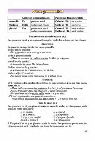 <§>
A djectifs dem onstratifs Pronom s dem onstratifs
m asculin Ce pont est neuf Celui-ci / la est ancien.
fem inin Cette voiture est rouge C elle-ci / la est verte.
pluriel Ces ponts sont neufs
voitures sont rouges
Ceux-ci / la
Celles-ci / la
sont anciens.
sont vertes.
#
Les pronom s adverbiaux en et y
Les pronoms en et y s’emploient lorsqu’on parle des animaux et des choses.
En pronom
Le pronom en represente des noms precedes :
a) de Particle indefini:
J ’ai une auto et mon ami en a une aussi.
b) de la preposition de :
- Vous servez-vous de ce dictionnaire ?- O ui,je m ’en sers.
c) de Particle p artitif:
II demande du pain. On lui en donne.
d) d’un adverbe de quantite :
II a beaucoup de cravates. m o i,j’en ai peu.
e) d’un adjectif num eral:
J ’ai achete deux robes, mon amie en a achete trois.
Y pronom
a) Y represente les substantifs precedes de la proposition a ou sur (en, dans,
sous, etc.):
- Vous interessez-vous a ceprobleme ?- Oui,je m ’y_interesse beaucoup.
J ’aime travailler dans ma chambre. J ’aime y_travailler.
J ’ai pose mon cahier sur la table, mais il n ’y estplus.
b) Y peut representer une proposition entiere :
- Vous pensez aux examens qui approchent ?- J ’_ypense, bien sur.
Place de en et de y
Les pronoms en et y se placent toujours avant le verbe, aux temps composes
avant le verbe auxiliaire :
II en profite. Il_y repond,
lie n a profite. I l y a repondu.
II n ’en a pas profite. II n ’y a pas repondu.
En a-t-il profite ? Y a-t-il repondu.
A l’imperatif en et y se placent apres le verbe. Les pronoms personnels to-
niques moi, toi sont remplaces par leurs formes atones me, te :
143
Klimenko_FM-6r_P_6.fr_(208-13)_V.indd 143 29.05.2014 16:19:37
 