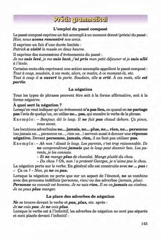 ф
L’em ploi du passe com pose
Le passe compose exprime un fait accompli a un moment donne (precis) du passe:
Hier, nous avons rencontre nos amis.
II exprime un fait d’une duree limitee :
Patrick a visite le musee en deux heures.
II exprime des successions d’evenements du passe :
Je me suis leve,je me suis la ve,j’ai pris mon petit dejeuner etje suis alle
a Tecole.
Certains mots-cles exprimant une action accomplie appellent le passe compose :
Tout a coup, soudain, a ces mots, alors, ce matin, a ce moment-la, etc.
Tout a coup il a ouvert la porte. Soudain, elle a crie. A ces mots, elle est
partie.
La negation
Tous les types de phrases peuvent etre soit a la forme affirmative, soit a la
forme negative.
V
A quoi sert la negation ?
Lorsqu’on veut indiquer qu’un evenement n’a pas lieu, ou quand on ne partage
pas l’avis de quelqu’un, on utilise ne... pas, qui encadre le verbe de la phrase.
E x e m p l e : - Bonjour, dit le loup. II ne fait pas chaud dehors. Qa pince,
vous savez.
Les locutions adverbiales ne... jam ais, ne... plus, ne... rien, ne... personne
(oujamais ne..., personne ne..., rien ne...) servent aussi a donner une reponse
negative. Devant personne, jam ais, rien, il ne faut pas utiliser pas.
E x e m p l e : - Ah non ! disait le loup. Les parents, c‘est trop raisonnable. Ils
ne comprendrontjam ais que le loup peut devenir bon. Les pa­
rents, je les connais.
- Et ne mange plus de chocolat. Mange plutot du chou.
- Du chou ? Oh, non ! a proteste Georges, je n ’aime pas le chou.
La negation porte sur le verbe. En general elle est construite avec n e ... p a s :
- Qa va ?- Non, да ne va pas.
Lorsque la negation ne porte que sur un aspect de Гёпопсё, ne se combine
avec des pronoms inddfinis (personne, rien) ou des adverbes (jamais, plus).
Personne ne connait cet homme. Je ne sais rien. Il ne vajam ais au cinema.
Je ne рейх plus manger.
La place des adverbes de negation
Ne se trouve devant le verbe et pas, plus, etc. apres :
Je ne vais pas. Je ne vois plus.
Lorsque le verbe est a l’infinitif, les adverbes de ndgation ne sont pas эёрагёэ
et sont placds devant l’infinitif:
Ф
145
ФKlimenko_FM-6r_P_6.fr_(208-13)_V.indd 145 29.05.2014 16:19:37
 