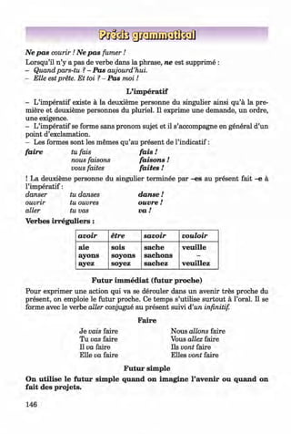 <§>
#
Ne pas courir! Ne pas fu m er!
Lorsqu’il n ’y a pas de verbe dans la phrase, ne est supprime :
- Quandpars-tu ?- Pas aujourd’hui.
- Elle estprete. E t toi ?- Pas moi !
L’im peratif
- L’imperatif existe a la deuxieme personne du singulier ainsi qu’a la pre­
miere et deuxieme personnes du pluriel. II exprime une demande, un ordre,
une exigence.
- L’imperatif se forme sans pronom sujet et il s’accompagne en general d’un
point d’exclamation.
- Les formes sont les memes qu’au present de l’indicatif:
faire tu fais fa is!
nous faisons faisons !
vous faites faites !
! La deuxieme personne du singulier terminee par -es au present fait -e a
l’im peratif:
danser tu danses danse!
ouvrir tu ouvres ouvre l
alter tu vas v a !
Verbes irregu liers:
avoir etre savoir vouloir
aie
ayons
ayez
sois
soyons
soyez
sache
sachons
sachez
veuille
veuillez
Futur im m ediat (futur proche)
Pour exprimer une action qui va se derouler dans un avenir tres proche du
present, on emploie le futur proche. Ce temps s’utilise surtout ä l’oral. II se
forme avec le verbe alter conjugue au present suivi d’un infinitif.
Je vais faire
Tu vas faire
II va faire
Elle va faire
Faire
Nous allons faire
Vous allez faire
Ils vont faire
Elles vont faire
Futur sim ple
On u tilise le futur sim ple quand on im agine l’avenir ou quand on
fait des projets.
146
Klimenko_FM-6r_P_6.fr_(208-13)_V.indd 146 29.05.2014 16:19:38
 