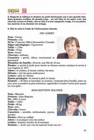 a
8. Regarde le tableau et dessine un petit bonhomme qui a une grande tete,
deux grandes oreilles, de grands yeux - un ceil bleu et un autre vert, des
cheveux courts et frises ; sur sa tete il a une casquette rouge, il a un panta­
lon marron et sa chemise est orange.
9. Fais le recit a l’aide de l’information donnee.
JIM CARREY
N om : Carrey
P ren om : Jim
N e le: 17janvier 1962 ä Newmarket (Canada)
Signe astrologiq u e: Capricorne
T aille : 1,78m
P o id s: 75 kg
Y eux: bruns
C h eveu x: chätains
C aractere : gentil, räleur, sentimental et
gourmand
Situation de fam ille : divorce, une fille de 16 ans
E tudes : a quitte le lycee pour tenter sa chance comme comique et arrive ä
Los Angeles en 1977
Adore : le cinema, la bonne cuisine, les amis
D eteste : voir des gens malheureux
L oisirs : aller au cinema
Sports pratiques : la course ä pied, le tennis
S o u h a it: « Si Dieu m ’accordait un souhait, j ’aimerais etre Gandhi, juste un
jour, pour connaitre la paix interieure, apprendre ä tendre l’autre joue quand
on vous gifle »
JEAN-BAPTISTE MAUNIER
N om : Maunier
P ren om : Jean-Baptiste
N e : 1991, a Lyon
T aille : 1,58m
Poids : 49 kg
Y eux: gris
C h eveu x: bruns
C aractere : sociable, enthousiaste, joyeux,
curieux
E tudes : eleve au college
Adore : la musique (tous les styles)
L oisirs : chanter, ecouter de la musique
S o u h a it: « Avoir une voix de soprano toute ma vie »
15
Klimenko_FM-6r_P_6.fr_(208-13)_V.indd 15 29.05.2014 16:18:59
 