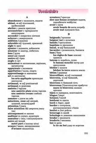 ф
ф
А
abandonner v залишати, кидати
abime, -е аф зіпсований,
зруйнований
abriter v давати притулок
accessoiriser v прикрашати
аксесуарами
accouder v спиратися ліктями
achever v завершувати
addition / рахунок
adorable adj чудовий, приємний
aigle т орел
ajouter v додавати, добавляти
amateur т аматор, любитель
ame / душа
amer adj гіркий
amere adj гірка
angle т кут
animateur т натхненник, керівник,
організатор
appartenir v належати
appellation/1назва, скарга
apprentissage т навчання
art т мистецтво
les arts appliques прикладне
мистецтво
artisanal, -е adj ремісничий
artisanat т ремісник
assiette / тарілка
une assiette plate мілка тарілка
une assiette creuse глибока
тарілка
assumer v узяти на себе
astucieux, -euse adj хитрий,
лукавий, хитромудрий
attention / увага
faire attention (а) звертати увагу
(на)
attroupement т натовп
auditeur m слухач, аудиторія
ausculter v (мед.) вислуховувати
autre adj інший
autre part в іншому місці
avan ce/аванс, випередження
d’avance заздалегідь
aventure / пригода
dire une bonne aventure гадати,
передбачати майбутнє
avoir v мати
avoir besoin de мати потребу
avoir т а ї відчувати біль
В
baignade / купання
baigner (se) v купатися
balade / прогулянка
bapteme т хрещення
banal, -е adj банальний
bavarder v розмовляти, базікати
base /база
les regies de base основні
правила
bateau m корабель, судно
le bateau mouche катер для
прогулянки
becher v копати
becher la terre копати землю
betise /дурниця
bienveillant, -e adj гостинний
bienvenu, -e adj бажаний,
доречний
bienvenu m бажаний гість
bienvenue / благополучне прибуття
soyez le bienvenu ласкаво
просимо
bijou m прикраса, коштовність
blague/жарт
boisson / напій
bonheur m щастя
bord m берег, край
border v оточувати,
розташовуватися з боків
boulot т fam робота
breuvage т напій
bricolage т домашнє захоплення
broder v вишивати
broderie / вишивка
but т мета
le tir au but удар по воротам
Ф
151
ФKlimenko_FM-6r_P_6.fr_(208-13)_V.indd 151 29.05.2014 16:19:39
 