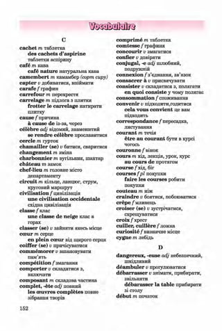 ф
ф
с
cachet m таблетка
des cachets d’aspirine
таблетки аспірину
cafe m кава
cafe nature натуральна кава
Camembert m камамбер (сорт сиру)
capter v добиватися, впіймати
carafe / графин
carrefour т перехрестя
carrelage т підлога з плитки
frotter le carrelage натирати
плитку
cause / причина
ä cause de із-за, через
celebre adj відомий, знаменитий
se rendre celebre прославитися
cercle т гурток
cham ailler (se) v битися, сваритися
changem ent т зміна
charbonnier т вугільник, шахтар
chateau m замок
chef-lieu т головне місто
департаменту
circuit т кільце, ланцюг, струм,
круговий маршрут
civilisation / цивілізація
une civilisation occidentale
східна цивілізація
classe / клас
une classe de neige клас в
горах
classer (se) v зайняти якесь місце
cceur т серце
en plein cceur від щирого серця
coiffer (se) v причісуватися
commemorer v вшановувати
пам’ять
com petition / змагання
com porter v складатися з,
включати
composant т складова частина
complet, -ete adj повний
les oeuvres com pletes повне
зібрання творів
152
comprime т таблетка
com tesse / графиня
concourir v змагатися
confier v довіряти
conjugal, -е adj шлюбний,
подружній
connexion / з ’єднання, зв’язок
consacrer ä v присвячувати
consister Vскладатися з, полягати
en quoi consiste у чому полягає
consom m ation / споживання
convenir Vпідходити,годитися
cela vous convient це вам
підходить
correspondence / пересадка,
листування
courant т течія
etre au courant бути в курсі
чогось
couronne / вінок
cours т хід, лекція, урок, курс
au cours de протягом
course / хід, біг
courses fp l покупки
faire les courses робити
покупки
couteau т ніж
craindre V боятися, побоюватися
crepe / млинець
croiser (se) v зустрічатися,
схрещуватися
с г о іх / хрест
cuiller, cuillere / ложка
curiosite / визначне місце
cygne т лебідь
D
dangereux, -euse adj небезпечний,
шкідливий
deam buler v прогулюватися
debarrasser v знімати, прибирати,
звільняти
debarasser la table прибирати
зі столу
debut т початок
Ф
ФKlimenko_FM-6r_P_6.fr_(208-13)_V.indd 152 29.05.2014 16:19:39
 