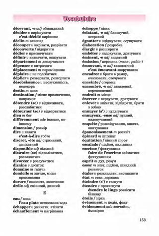 ф
ф
decevant, -е adj обманливий
decider v вирішувати
c’est decide вирішено
declin m занепад
decouper v вирізати, розрізати
decouverte / відкриття
dedier v присвячувати
definir v визначати, вказувати
departem ent m департамент
depenser v витрачати
deplacem ent m переміщення
deplaire v не подобатися
deplier v розвертати, розгортати
desobeissance v неслухняність,
непокора
destin m доля
destination/місце призначення,
напрямок
detendre (se) v відпочивати,
розслабитися
detoum er (se) v відвертатися
dieu m бог
differem m ent adv інакше, по-
іншому
dim ension f розмір
dire v казати
c’est-a-dire тобто
discret, -ete adj стриманий,
делікатний
disponible adj вільний
distraire (se) відволікатися,
розважатися
divorcer v розлучатися
dizaine v десяток
dom aine m галузь
dom icile m житло, місце
проживання
d o ru re/позолота, золочення
dröle adj смішний, дивний
Е
еаи/вода
l’eau plate негазована вода
echapper Vуникати, втікати
echauffem ent т нагрівання
echoppe / кіоск
eclatant, -е adj блискучий,
яскравий
egoutter Vзціджувати, осушувати
elaboration / розробка
elargir Vрозширяти
em beter Vнадоіучати, дратувати
em inent, -е adj видатний
em ission/передача (телерадіо-)
em ouvant, -е adj хвилюючий
c’est em ouvant зворушливо
encadrer v брати в рамку,
очолювати, оточувати
enceinte / огорожа
encom bre, -е adj завалений,
переповнений
endroit т місце
enerver Vнервувати, дратувати
enlever Vзнімати, відбирати, брати
з собою
ennuyer (s’) v нудьгувати
ennuyeux, -euse adj нудний,
надокучливий
enquete /розслідування, анкета,
опитування
epanouissem ent т розквіт
epinard т шпинат
equitation /кінний спорт
escalade/підйом, вилізання
escrim e / фехтування
faire de l’escrim e займатися
фехтуванням
esprit т дух, розум
essor т злет, підйом, швидкий
розвиток
etaler Vрозкладати, виставляти
etat т стан, держава
eteindre (s’) v гаснути
etendre v протягнути
etendre le linge розвісити
білизну
e to ile / зірка
evenem ent т подія, факт
evidem m ent adv звичайно,
ймовірно
Ф
153
Klimenko_FM-6r_P_6.fr_(208-13)_V.indd 153
Ф 29.05.2014 16:19:40
 
