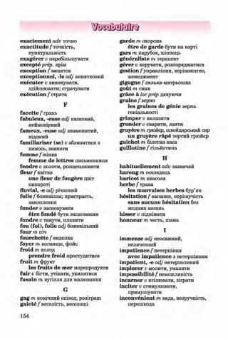 ф
ф
exactem ent acfo точно
exactitude / точність,
пунктуальність
exagerer v перебільшувати
excepte prep, крім
exception / виняток
exceptionnel, -le adj винятковий
executer v виконувати,
здійснювати; страчувати
execution / страта
F
facette / грань
fabuleux, -euse adj казковий,
неймовірний
fam eux, -euse adj знаменитий,
відомий
fam iliariser (se) v зблизитися з
кимось, звикати
femme / жінка
femme de lettres письменниця
fendre v колоти, розщеплювати
fleur/квітка
une fleur de fougere цвіт
папороті
fluvial, -e adj річковий
fo lie /божевілля; пристрасть,
захоплення
fonder v засновувати
etre fonde бути заснованим
fondre v танути, плавити
fou (fol), folie adj божевільний
four m піч
fourchette / виделка
foyer m вогнище, фойє
froid m холод
prendre froid простудитися
fruit m фрукт
les fruits de mer морепродукти
fuir v бігти, утікати, ухилятися
fusain m вугілля для малювання
G
gag m комічний епізод, розіграш
gaiete/веселість, веселощі
154
garde т охорона
etre de garde бути на варті
gars т парубок, хлопець
generaliste т терапевт
gerer v керувати, розпоряджатися
gestion /управління, керівництво,
менеджмент
gigogne /лялька-матрьошка
gout т смак
grace a locprep дякуючи
graine/зерно
les graines de genie зерна
геніальності
grim per v вилазити
gronder v сварити, лаяти
gruyere т грюйєр, швейцарський сир
un gruyere гаре тертий грюйєр
guichet т білетна каса
guillotine / гільйотина
Н
habituellem ent adv зазвичай
hareng т оселедець
haricot т квасоля
herbe/трава
les m auvaises herbes бур’ян
hesitation /вагання, нерішучість
sans aucune hesitation без
жодних вагань
hisser v піднімати
honneur т честь, шана
І
im m ense adj неосяжний,
величезний
im patience / нетерпіння
avec im patience з нетерпінням
im patient, -е adj нетерпеливий
im plorer v молити, умаляти
im possibility / неможливість
incam er v втілювати, зіграти
inciter v стимулювати,
примушувати
inconvenient т вада, незручність,
перешкода
Ф
ФKlimenko_FM-6r_P_6.fr_(208-13)_V.indd 154 29.05.2014 16:19:40
 
