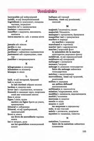 ф
ф
incroyable adj неймовірний
inedit, -e adj неопублікований
ingredient m компонент, складова
частина, інгредієнт
inscrire (s’) v записуватися
insister v наполягати
insuffler v надувати, викликати,
навівати
intra-m uros loc. adv. в межах міста
J
jam ais adv ніколи
jardin m сад
jardinage m садівництво
jardiner v займатися садівництвом
justem ent adv справедливо, саме
так
justifier v виправдовувати
K
kilogram m e т кілограм
kilom etre т кілометр
kiosque т кіоск
L
laid, -е adj негарний, бридкий
lait т молоко
le lait ecrem e зібране молоко
lardon т шматок сала
lever (se) v підніматися, вставати
licencie т кандидат наук, спортсмен
який має членський квиток
lieu т місце
ligne /'лінія; вудка
m ettre en ligne брати до уваги,
враховувати
littoral т узбережжя
littoral, -е adj прибережний,
приморський
livre т книга
un livre de sorcellerie чарівна
книга
lot т виграш, доля
un lot quotidien повсякденний
клопіт
ludique adj ігровий
luxueux, -euse adj розкішний,
пишний
M
m ajeste/ величність; велич
m ajorite / більшість
manquer v пропускати, бракувати
m aquiller (se) v гримуватися
marbre m мармур
en marbre з мармуру
m archand m торговець
m arier (se) v одружуватися
m arine / морський флот
le m inistere de la m arine
міністерство морського флоту
m edieval, -e adj середньовічний
m ediocre adj посередній
m elanger v змішувати
m enace / загроза
m enage m домашнє господарство
faire du m enage займатися
господарством
m eriter v заслуговувати
m erveilleux, -euse adj чудесний,
розкішний
m ilieu m середина
un m ilieu defensif
напівзахисник
m illenaire m тисячоліття
m ission/відрядження, місія
modifier v змінювати, видозмінювати
m oitie / половина
m orceau m шматок
m oule m мідія
moyen тазасіб
en m oyenne в середньому
mur, -e adj стиглий
murir v достигати, дозрівати
m ystere m таємниця, таїнство
N
natation / плавання
faire de la natation займатися
плаванням
Ф
155
ФKlimenko_FM-6r_P_6.fr_(208-13)_V.indd 155 29.05.2014 16:19:41
 