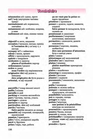 ф
ф
neanm oins adv однак, проте
n ef /неф (внутрішня частина
храму)
norm alem ent adv нормально,
звичайно
notam m ent adv особливо; зокрема,
а саме
nullem ent adv ніяк, ніяким чином
О
objectif т мета, завдання
occasion/випадок; нагода; привід
а Гoccasion de у зв’язку з, з
нагоди
occuper (s’) v займатися
o d eu r/ запах, аромат
offrir Vпропонувати, дарувати
operer Vоперувати
orchestre т оркестр
places d’orchestre партер
ordonnance / рецепт
ordre т наказ
sous l’ordre під керівництвом
originaire (de) adj родом з,
виходець
etre originaire de бути родом з
oriental, -е adj східний
Р
p a co tille/ товар низької якості
paille / солома
paradis т рай
parking т стоянка автомобілів
part /частина, частка, участь
partager Vділити
parterre т партер
particulier, -ere adj особливий
partie /частина
faire partie входити до складу
passable adj стерпний, посередній,
задовільний
passion / пристрасть
p äte/тісто, макаронні вироби
pave т бруківка
peine /кара, горе, робота
156
са ne vaut pas la peine не
варто трудитися
penetrer v проникати
penser v думати, гадати; вважати;
згадати
faire penser а нагадувати, бути
схожим на
pensionnat т пансіонат
perform ance / спортивне
досягнення, виконання
perm ettre Vдозволяти; давати
можливість
personne/персона, людина,
особистість
etre une personne d’attention
бути в центрі уваги
piste / лижня
pittoresque adj мальовничий
plaindre (se) v жалітися
plaine / рівнина
plaine m aritim e приморська
рівнина
plaire v подобатися
planning m планування, графік
plante / рослина
planter v саджати
pneum onie/ пневмонія, запалення
легенів
poele / сковорода
poireau т зелена цибуля
pom per Vвиснажувати,
відкачувати, поглинати
possibility / можливість
pot т горщик, глечик
potager т город
potion / мікстура
une potion a la penicilline
мікстура на пеніциліні
poursuivre Vпродовжувати
p o u tr e/балка, колода
pouvoir т влада, сила
prechauffer Vпопередньо нагріти
precieux, -euse adj дорогоцінний,
цінний
prendre v брати
Ф
ФKlimenko_FM-6r_P_6.fr_(208-13)_V.indd 156 29.05.2014 16:19:41
 