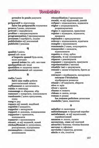 ф
ф
p ren d re le pouls рахувати
пульс
p re p a ratif m підготовка
faire les p reparatifs готуватися
p reu v e/‘доказ, свідчення
prevoir v передбачати
profiter v використовувати
program m ation / програмування
p ro u e sse /хоробрість, подвиг
publicitaire adj рекламний
publicite / реклама
Q
qualite / якість
quand adv коли
n ’im porte quand будь-коли,
коли завгодно
quand meme loc. adv. все-таки
quelquefois adv іноді
quotidien т щоденна газета
quotidiennem ent adv щоденно
R
ra d io /радіо
faire une radio робити
рентгенівський знімок
raffinem ent т витонченість
raisin т виноград
ram assage т збирання, збір
ram ener v повертати, поновлювати
randonnee / довга прогулянка,
похід
ran g т ряд
rapace adj хижий, жадібний
rapidite / швидкість
rappeier Vнагадувати
rap p o rt т доповідь, повідомлення
rap p o rter Vприносити,
повідомляти
rassu rer Vзаспокоювати
recent, -е adj недавній, новий
rechauffem ent т потепління,
розігрівання; підігрівання
reconnaitre Vпізнавати,
розпізнавати
reconciliation / примирення
recule, -е adj віддалений, давній
refuser Vвідмовлятися, відхиляти
regier Vупорядковувати,
розраховуватися
regne т царювання, правління
re je ter Vвідкидати, відхиляти;
викидати
rejoindre Vприєднуватися
relever V відновлювати, відмічати
rem plir Vнаповнювати
ren o m m ee/ слава, популярність
renouveler V оновляти,
відновлювати
гераіге т лігво, кубло
repandu, -е adj поширений
re p a rer Vремонтувати
repasser Vпередавати, прасувати
representation / вистава
re ta b lir (se) v видужувати
re te n ir v запам’ятовувати, брати до
уваги
re tra c e r Vвідображати, нагадувати
re tra c e r revolution
відображати розвиток
re u n ir Vоб’єднувати, збирати
reve т мрія
rev er Vмріяти
rhum e т нежить
rideau т завіса, штора
rom an т роман
les rom ans policiers детективи
ro n d elle/диск, шматочок
S
saladier т салатниця
saltim banque т бродячий акробат
satisfaisant, -е adj задовільний,
сприйнятливий
saum on т лосось, сьомга
savoureux, -euse adj смачний
securite / безпека; техніка безпеки
serveur т офіціант
serv iette /серветка, рушник
sied e т вік, століття
Ф
157
ФKlimenko_FM-6r_P_6.fr_(208-13)_V.indd 157 29.05.2014 16:19:41
 