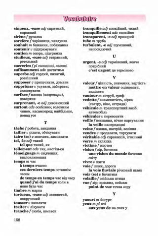ф
ф
sinueux, -euse adj спритний,
вправний
sirene / русалка
so rciere/чарівниця, чаклунка
souhait т бажання, побажання
soutenir Vпідтримувати
soutien т опора, підтримка
studieux, -euse adj старанний,
ретельний
sucreries fp l солодощі, ласощі
suffisam m ent adv достатньо
superbe adj гордий, пихатий,
розкішний
supposer v припускати, думати
supprim er Vусувати, забирати;
скасовувати
su rface/площа {квартири),
поверхня
surprenant, -е adj дивовижний
surtout adv особливо; головним
чином, насамперед; найбільше,
понад усе
Т
täche /робота, завдання
tailler Vрізати, обтісувати
ta ire (se) v мовчати, замовкати
tel, -le adj такий
tel que такий, як
tellem ent adv так, настільки
tem oignage т свідчення;
висловлювання
tem ps т час
a tem ps вчасно
ces derniers tem ps останнім
часом
de tem ps en tem ps час від часу
quand j ’ai du tem ps коли в
мене буде час
tim bre т марка
tortueux, -euse adj звивистий,
покручений
tousser v кашляти
tra ite r v лікувати
tranche /скиба, шматок
tranquille adj спокійний, тихий
tranquillem ent adv спокійно
tran sp aren t, -е adj прозорий
tube т труба
turbulent, -е adj шумливий,
непосидючий
U
urgent, -е adj терміновий, конче
потрібний
c’est urgent це терміново
V
v a le u r /цінність, значення, вартість
m ettre en valeur оцінювати,
виділяти
vautour т яструб, гриф
v e d ette /знаменитість, зірка
(театру, кіно, естради)
vehicule т транспортний засіб,
автомобіль
vehiculer Vперевозити
veille/неспання, нічне вартування
la veille напередодні
veine /жилка, настрій, везіння
vendre Vпродавати, торіувати
veritable adj справжній, істинний
verre т склянка
victim e / жертва
vision/зір, бачення
une vision du m onde бачення
світу
vivre Vжити
voie/шлях, дорога
la voie fluviale річковий шлях
voir (se) v бачитися
volaille / свійська птиця
vue / зір; краєвид, пейзаж
point de vue точка зору
Y
yaourt т йоіурт
уеих т рі очі
аих уеих de на очах у
158
Ф
ФKlimenko_FM-6r_P_6.fr_(208-13)_V.indd 158 29.05.2014 16:19:42
 