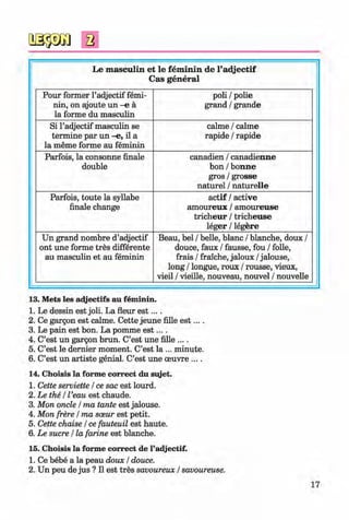 <§>
#
Le m asculin et le fem inin de l’adjectif
Cas general
Pour former l’adjectif femi­
nin, on ajoute u n - e ä
la forme du masculin
poli / polie
grand / grande
Si l’adjectif masculin se
termine par un -e, il a
la meme forme au feminin
calme / calme
rapide / rapide
Parfois, la consonne finale
double
canadien / canadienne
bon / bonne
gros / grosse
naturel / naturelle
Parfois, toute la syllabe
finale change
actif / active
am oureux / am oureuse
tricheur / tricheuse
leger / legere
Un grand nombre d’adjectif
ont une forme tres differente
au masculin et au feminin
Beau, bei / belle, blanc / blanche, doux /
douce, faux / fausse, fou / folle,
frais / fraiche, jaloux / jalouse,
long / longue, roux / rousse, vieux,
vieil / vieille, nouveau, nouvel / nouvelle
13. Mets les adjectifs au feminin.
1. Le dessin est joli. La fleur e s t....
2. Ce gargon est calme. Cette jeune fille e s t....
3. Le pain est bon. La pomme e s t....
4. C’est un gargon brun. C’est une fille ....
5. C’est le dernier moment. C’est la ... minute.
6. C’est un artiste genial. C’est une oeuvre ... .
14. Choisis la forme correct du sujet.
1. Cette serviette / ce sac est lourd.
2. Le the / l’eau est chaude.
3. Mon oncle / ma tante est jalouse.
4. Mon frere / ma soeur est petit.
5. Cette chaise / ce fauteuil est haute.
6. Le sucre / la farine est blanche.
15. Choisis la forme correct de l’adjectif.
1. Ce bebe a la peau doux / douce.
2. Un peu de jus ? II est tres savoureux / savoureuse.
17
Klimenko_FM-6r_P_6.fr_(208-13)_V.indd 17 29.05.2014 16:18:59
 