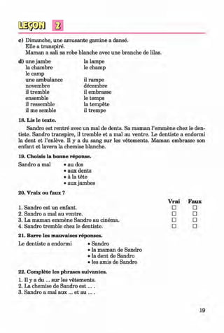 <§>
#
c) Dimanche, une amüsante gamine a danse.
Elle a transpire.
Maman a sali sa robe blanche avec une branche de lilas.
d) une jambe la lampe
la chambre
le camp
le champ
une ambulance il rampe
novembre decembre
il tremble il embrasse
ensemble le temps
il ressemble la tempete
il me semble
18. Lis le texte.
il trempe
Sandro est rentre avec un mal de dents. Sa maman l’emmene chez le den-
tiste. Sandro transpire, il tremble et a mal au ventre. Le dentiste a endormi
la dent et l’enleve. II y a du sang sur les vetements. Maman embrasse son
enfant et lavera la chemise blanche.
19. Choisis la bonne reponse.
Sandro a mal • au dos
• aux dents
• ä la tete
• aux jambes
20. Vraix ou faux ?
Faux
□
□
□
□
21. Barre les mauvaises reponses.
Le dentiste a endormi • Sandro
• la maman de Sandro
• la dent de Sandro
• les amis de Sandro
22. Complete les phrases suivantes.
1. II y a du ... sur les vetements.
2. La chemise de Sandro e s t....
3. Sandro a mal aux ... et au ... .
Vrai
1. Sandro est un enfant. □
2. Sandro a mal au ventre. □
3. La maman emmene Sandro au cinema. □
4. Sandro tremble chez le dentiste. □
19
Klimenko_FM-6r_P_6.fr_(208-13)_V.indd 19 29.05.2014 16:19:00
 