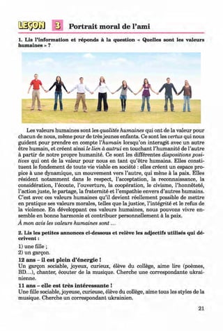 <§>
Portrait moral de l’ami
1. Lis l’information et reponds ä la question « Quelles sont les valeurs
humaines » ?
Les valeurs humaines sont les qualites humaines qui ont de la valeur pour
chacun de nous, meme pour de tres jeunes enfants. Ce sont les vertus qui nous
guident pour prendre en compte Vhumain lorsqu’on interagit avec un autre
etre humain, et creent ainsi le lien a autrui en touchant l’humanite de l’autre
a partir de notre propre humanite. Ce sont les differentes dispositions posi­
tives qui ont de la valeur pour nous en tant qu’etre humains. Elies consti­
tuent le fondement de toute vie viable en societe : elles creent un espace pro­
pice a une dynamique, un mouvement vers l’autre, qui mene a la paix. Elles
resident notamment dans le respect, l’acceptation, la reconnaissance, la
consideration, l’ecoute, l’ouverture, la cooperation, le civisme, l’honnetete,
1’action juste, le partage, la fraternite et l’empathie envers d’autres humains.
C’est avec ces valeurs humaines qu’il devient reellement possible de mettre
en pratique ses valeurs morales, telles que la justice, l’integrite et le refus de
la violence. En developpant ces valeurs humaines, nous pouvons vivre en­
semble en bonne harmonie et contribuer personnellement a la paix.
A mon avis les valeurs humaines sont...
2. Lis les petites annonces ci-dessous et releve les adjectifs utilises qui de-
crivent:
1) une fille ;
2) un gargon.
12 ans - il est plein d’energie !
Un gargon sociable, joyeux, curieux, eleve du college, aime lire (poemes,
BD...), chanter, ecouter de la musique. Cherche une correspondante ukrai-
nienne.
11 ans - elle est tres interessante !
Une fille sociable, joyeuse, curieuse, eleve du college, aime tous les styles de la
musique. Cherche un correspondant ukrainien.
21
Klimenko_FM-6r_P_6.fr_(208-13)_V.indd 21 29.05.2014 16:19:00
 