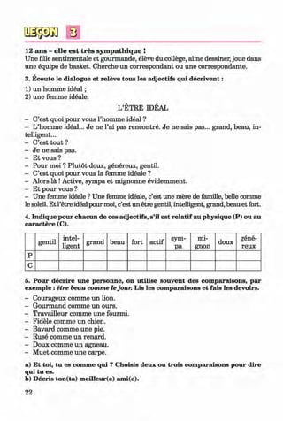 <§>
#
s
12 ans - elle est tres sym pathique !
Une fille sentimentale et gourmande, eleve du college, aime dessiner, joue dans
une equipe de basket. Cherche un correspondant ou une correspondante.
3. Ecoute le dialogue et releve tous les adjectifs qui decrivent:
1) un homme ideal;
2) une femme ideale.
L’ETRE IDEAL
- C’est quoi pour vous l’homme ideal ?
- L’homme ideal... Je ne l’ai pas rencontre. Je ne sais pas... grand, beau, in­
telligent...
- C’est tout ?
- Je ne sais pas.
- Et vous ?
- Pour moi ? Plutot doux, genereux, gentil.
- C’est quoi pour vous la femme ideale ?
- Alors la !Active, sympa et mignonne evidemment.
- Et pour vous ?
- Une femme ideale ? Une femme ideale, c’est une mere de famille, belle comme
le soleil. Et l’etre ideal pour moi, c’est un etre gentil, intelligent, grand, beau et fort.
4. Indique pour chacun de ces adjectifs, s’il est relatif au physique (P) ou au
caractere (C).
gentil
intel­
ligent
grand beau fort actif
sym­
pa
mi­
gnon
doux
gene­
reux
p
c
5. Pour decrire une personne, on utilise souvent des comparaisons, par
exemple :etre beau comme lejour. Lis les comparaisons et fais les devoirs.
- Courageux comme un lion.
- Gourmand comme un ours.
- Travailleur comme une fourmi.
- Fidele comme un chien.
- Bavard comme une pie.
- Ruse comme un renard.
- Doux comme un agneau.
- Muet comme une carpe.
a) Et toi, tu es comme qui ? Choisis deux ou trois comparaisons pour dire
qui tu es.
b) Decris ton(ta) meilleur(e) ami(e).
22
Klimenko_FM-6r_P_6.fr_(208-13)_V.indd 22 29.05.2014 16:19:01
 