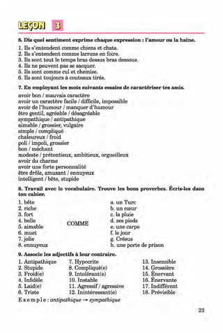 ф
ф
6. Dis quel sentiment exprime chaque expression : 1’amour ou la haine.
1. Ils s’entendent comme chiens et chats.
2. Ils s’entendent comme larrons en foire.
3. Ils sont tout le temps bras dessus bras dessous.
4. Ils ne peuvent pas se sacquer.
5. Ils sont comme cul et chemise.
6. Ils sont toujours a couteaux tires.
7. En employant les mots suivants essaies de caracteriser tes amis.
avoir bon / mauvais caractere
avoir un caractere facile / difficile, impossible
avoir de Thumour / manquer d’humour
etre gentil, agreable / desagreable
sympathique / antipathique
aimable / grossier, vulgaire
simple / complique
chaleureux / froid
poli / impoli, grossier
bon / mechant
modeste / pretentieux, ambitieux, orgueilleux
avoir du charme
avoir une forte personnalite
etre dröle, amüsant / ennuyeux
intelligent / bete, stupide
8. Travail avec le vocabulaire. Trouve les bons proverbes. Ecris-les dans
ton cahier.
1. bete
2. riche
3. fort
4. belle
5. aimable
6. muet
7. jolie
8. ennuyeux
COMME
a. un Turc
b. un cceur
c. la pluie
d. ses pieds
e. une carpe
f. le jour
g. Cresus
h. une porte de prison
9. Associe les adjectifs ä leur contraire.
1. Antipathique
2. Stupide
3. Froid(e)
4. Infidele
5. Laid(e)
6. Triste
7. Hypocrite
8. Complique(e)
9. Intolerant(e)
10. Instable
11. Agressif / agressive
12. Ininteressant(e)
E x e m p 1e : antipathique -*• sympathique
13. Insensible
14. Grossiere
15. Enervant
16. Enervante
17. Indifferent
18. Previsible
23
Ф
Klimenko_FM-6r_P_6.fr_(208-13)_V.indd 23
Ф 29.05.2014 16:19:01
 