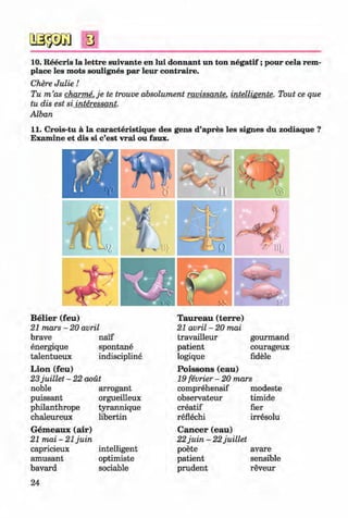 <§>
s
10. Reecris la lettre suivante en lui donnant un ton n egatif;pour cela rem-
place les mots soulignes par leur contraire.
Chere Julie!
Tu m ’as charme. je te trouve absolument ravissante. intelligente. Tout ce que
tu dis est si interessant.
Alban
11. Crois-tu ä la caracteristique des gens d’apres les signes du zodiaque ?
Examine et dis si c’est vrai ou faux.
B elier (feu)
21 mars - 20 avril
brave naif
energique spontane
talentueux
L ion (feu)
indiscipline
23juillet - 22 aout
noble arrogant
puissant orgueilleux
philanthrope tyrannique
chaleureux libertin
G em eaux (air)
21 mai - 21 juin
capricieux intelligent
amüsant optimiste
bavard sociable
24
Klimenko_FM-6r_P_6.fr_(208-13)_V.indd 24
Taureau (terre)
21 avril - 20 mai
travailleur gourmand
patient courageux
logique fidele
P oissons (eau)
19 fevrier - 20 mars
comprehensif modeste
observateur timide
creatif her
reflechi irresolu
C ancer (eau)
22juin - 22juillet
poete avare
patient sensible
prudent reveur
# 29.05.2014 16:19:01
 