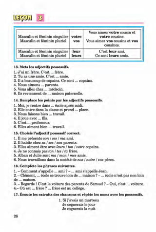 s
Masculin et feminin singulier
Masculin et feminin pluriel
votre
VOS
Vous aimez votre cousin et
votre cousine.
Vous aimez vos cousins et vos
cousines.
Masculin et feminin singulier
Masculin et feminin pluriel
leur
leurs
C’est leur ami.
Ce sont leurs amis.
13. Mets les adjectifs possessifs.
1. J ’ai un frere. C’e s t... frere.
2. Tu as une amie. C’e s t... amie.
3. II a beaucoup de copains. Ce so n t... copains.
4. Nous aimons ... parents.
5. Vous allez chez ... medecin.
6. Ils reviennent de ... maison paternelle.
14. Remplace les points par les adjectifs possessifs.
1. Moi, je rentre dans ... ecole apres midi.
2. Elle entre dans la classe et prend ... place.
3. Nous faisons bien ... travail.
4. II joue avec ... fils.
5. C’e s t... professeur.
6. Elies aiment bien ... travail.
15. Choisis l’adjectif possessif correct.
1. II me presente son / ses / ma ami.
2. II habite chez sa / ses / son parents.
3. Elies aiment etre avec leurs / ton / votre copains.
4. Je ne connais pas ton / tes / ta frere.
5. Alban et Julie sont ma / mon / mes amis.
6. Nous travaillons dans la societe de nos / notre / vos peres.
16. Complete les phrases suivantes.
1. - Comment s’appelle ... ami ? - ... ami s’appelle Jean.
2. - Clem ent,... ecole se trouve loin de ... maison ? -... ecole n ’est pas non loin
d e ... maison.
3. - Regarde ! C’est la voiture des parents de Samuel ? - Oui, c’e s t... voiture.
4. - Ou e s t... frere ? ... frere est au college.
17. Ecoute les extraits des chansons et repete les noms avec les possessifs.
1. Si j ’avais un marteau
Je cognerais le jour
Je cognerais la nuit
26
Klimenko_FM-6r_P_6.fr_(208-13)_V.indd 26 29.05.2014 16:19:02
 