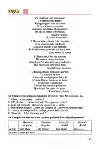 0
0
J ’y mettrais tout mon cceur
Je batirais une ferme
Une grange et une barriere
Et j ’y mettrais mon pere
Ma mere, mes freres et mes soeurs
Oh oh, ce serait le bonheur.
Claude Frangois,
Sij ’avais un marteau
2. Bernadette, elle est tres chouette
Et sa cousine, elle est divine
Mais son cousin, il est malsain
Je dirais meme que c’est un bon a rien.
Nino Ferrer, Le telefon
3. Becassine, c’est ma cousine
Becassine, on est voisines
Quand je m’en vais voir ma grand-mere
Qui habite au bord de la mer.
Chantal Goya, Becassine
4. Bouba, Bouba mon petit gargon
Tu cours et tu vas
A travers les champs et les bois
L’oncle Emile, Forestier et John
Et surtout Taclahoma
Te font des cadeaux princiers
Que tu gardes pour ton papa.
Chantal Goya, Bouba
18. Complete les phrases suivantes avec mon / ma, ton / ta, son / sa.
1. Alban, tu me pretes ... ballon ?
2. Alio, docteur,... fils est malade. Vous pouvez venir ?
3. Julie est contente : elle a regu un colis de ... tante.
4. Irene parle fragais : ... pere est frangais e t ... mere est ukrainienne.
5.... mere m ’a telephone au college, je suis tres content.
6. C lem ent,... frere t ’a telephone ?
19. Complete le tableau avec un nom precede d’un adjectif possessif.
Masculin
singulier
Feminin
singulier
Masculin
pluriel
Feminin
pluriel
A moi mon chat ma chatte mes chats m es.......
A nous notre plumier
0
27
0Klimenko_FM-6r_P_6.fr_(208-13)_V.indd 27 29.05.2014 16:19:02
 