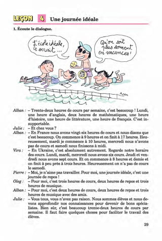 <§>
Une journee ideale
#
1. Ecoute le dialogue.
A lban: - Trente-deux heures de cours par semaine, c’est beaucoup ! Lundi,
une heure d’anglais, deux heures de mathematiques, une heure
d’histoire, une heure de litterature, une heure de frangais. C’est in­
supportable.
J u lie : - Et chez vous ?
Alban : - En France nous avons vingt-six heures de cours et nous disons que
c’est beaucoup. On commence a 9 heures et on finit a 17 heures. Heu­
reusement, mardi je commence a 10 heures, mercredi nous n ’avons
pas de cours et samedi nous finissons a midi.
Vira: - En Ukraine, c’est absolument autrement. Regarde notre horaire
des cours. Lundi, mardi, mercredi nous avons six cours. Jeudi et ven-
dredi nous avons sept cours. Et on commence a 8 heures et demie et
on finit a peu pres a trois heures. Heureusement on n ’a pas de cours
le samedi.
Pierre: - Moi, je n ’aime pas travailler. Pour moi, une journee ideale, c’est une
journee de repos !
Oleg: - Pour moi, c’est trois heures de cours, deux heures de repos et trois
heures de musique.
Alban : - Pour moi, c’est deux heures de cours, deux heures de repos et trois
heures de musique avec des amis.
J u lie : - Vous tous, vous n ’avez pas raison. Nous sommes eleves et nous de­
vons approfondir nos connaissances pour devenir de bons specia-
listes. Bien sur, c’est beaucoup trente-deux heures de cours par
semaine. II faut faire quelques choses pour faciliter le travail des
eleves.
29
Klimenko_FM-6r_P_6.fr_(208-13)_V.indd 29 29.05.2014 16:19:03
 