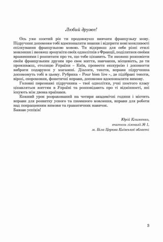 ф
Любий друже!
Ось уже шостий рік ти продовжуєш вивчати французьку мову.
Підручник допоможе тобі вдосконалити знання і відкрити нові можливості
спілкування французькою мовою. Ти відкриєш для себе різні стилі
мовлення і зможеш зрозуміти своїх однолітків з Франції, поділитися своїми
враженнями і розпитати про те, що тебе цікавить. Ти зможеш розповісти
своїм французьким друзям про своє життя, навчання, місцевість, де ти
проживаєш, столицю України - Київ, провести екскурсію і допомогти
вибрати подарунок у магазині. Діалоги, тексти, вправи підручника
допоможуть тобі в цьому. Рубрика « Pour bien lire », де підібрані тексти,
вірші, скоромовки, фонетичні вправи, допоможе вдосконалити вимову.
Головні персонажі підручника - твої однолітки, учні шостого класу
цікавляться життям в Україні та розповідають про ті відмінності, які
існують між двома країнами.
Кожний урок розрахований на чотири академічні години і містить
вправи для розвитку усного та писемного мовлення, вправи для роботи
над покращенням вимови та граматичних навичок.
Бажаю успіхів!
Ф Юрій Клименко,
вчитель гімназії № 1,
м. Біла Церква Київської області
Ф
3
Klimenko_FM-6r_P_6.fr_(208-13)_V.indd 3
Ф 29.05.2014 16:18:55
 