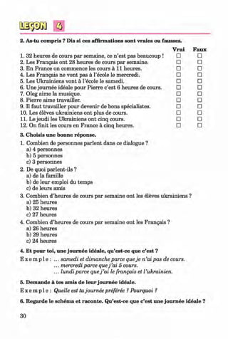 <§>
#
a
Faux
□
□
□
□
□
□
□
□
□
□
□
□
3. Choisis une bonne reponse.
1. Combien de personnes parlent dans ce dialogue ?
a) 4 personnes
b) 5 personnes
c) 3 personnes
2. De quoi parlent-ils ?
a) de la famille
b) de leur emploi du temps
c) de leurs amis
3. Combien d’heures de cours par semaine ont les eleves ukrainiens ?
a) 25 heures
b) 32 heures
c) 27 heures
4. Combien d’heures de cours par semaine ont les Frangais ?
a) 26 heures
b) 29 heures
c) 24 heures
4. Et pour toi, une joum ee ideale, qu’est-ce que c’est ?
E x e m p 1e : ... samedi et dimancheparce queje n ’aipas de cours.
... mercrediparce quej ’ai 5 cours.
... lundi parce quej ’ai le frangais et Vukrainien.
5. Demande a tes amis de leur joum ee ideale.
E x e m p 1e : Quelle est tajoumee preferee ? Pourquoi ?
2. As-tu compris ? Dis si ces affirmations sont vraies ou fausses.
Vrai
1. 32 heures de cours par semaine, ce n ’est pas beaucoup ! □
2. Les Frangais ont 28 heures de cours par semaine. □
3. En France on commence les cours a l l heures. □
4. Les Frangais ne vont pas a l’ecole le mercredi. □
5. Les Ukrainiens vont a l’ecole le samedi. □
6. Une joum ee ideale pour Pierre c’est 6 heures de cours. □
7. Oleg aime la musique. □
8. Pierre aime travailler. □
9. II faut travailler pour devenir de bons specialistes. □
10. Les eleves ukrainiens ont plus de cours. □
11. Le jeudi les Ukrainiens ont cinq cours. □
12. On finit les cours en France a cinq heures. □
6. Regarde le schema et raconte. Qu’est-ce que c’est une joum ee ideale ?
30
Klimenko_FM-6r_P_6.fr_(208-13)_V.indd 30 29.05.2014 16:19:03
 