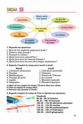 <#>
f t
Rester seule
#
7. Reponds aux questions.
1. Quel est ton emploi du temps pour jeudi ?
2. Aimes-tu cette journee ?
3. Pourquoi tu l’aimes ?
4. Quels cours as-tu aujourd’hui ?
5. Quels jours as-tu les cours du frangais ?
6. Quels jours as-tu les cours de la langue ukrainienne ?
8. Regarde l’emploi du temps pour mardi et jeudi.
Mardi Jeudi
1. Litterature ukrainienne 1. Litterature universelle
2. Frangais 2. Ukrainien
3. Mathematiques 3. Histoire de 1’Ukraine
4. Principes de sante 4. Art musical
5. Anglais 5. Education manuelle
6. Geographic 6. Education figurative
a) Quel est ton emploi du temps ? Ecris-le dans ton cahier.
b) Fais un emploi du temps ideal.
c) Raconte une journee a l’ecole.
9. Regarde l’emploi du temps de Vira et reponds aux questions.
Vendredi
8h 30 - 9h 15 histoire
9h 25 - lOh 10 frangais
lOh 20 - llh 05 education physique
llh 15 - llh 35 cantine
llh 35 - 12h 20 m athem atiques
12h 30 - 13h 15 litterature
13h 25 - 14hl0 geographie
31
#
#Klimenko_FM-6r_P_6.fr_(208-13)_V.indd 31 29.05.2014 16:19:03
 