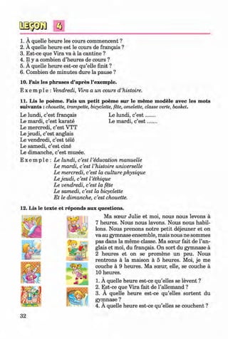 f t
1. A quelle heure les cours commencent ?
2. A quelle heure est le cours de frangais ?
3. Est-ce que Vira va a la cantine ?
4. II y a combien d’heures de cours ?
5. A quelle heure est-ce qu’elle finit ?
6. Combien de minutes dure la pause ?
10. Fais les phrases d’apres l’exemple.
E x e m p 1e : Vendredi, Vira a un cours d ’histoire.
11. Lis le poeme. Fais un petit poeme sur le meme modele avec les mots
suivants :chouette, trompette, bicyclette, fete, omelette, classe verte, basket.
Le lundi, c’est frangais Le lundi, c’e s t.
Le mardi, c’est karate Le mardi, c’est
Le mercredi, c’est VTT
Le jeudi, c’est anglais
Le vendredi, c’est tele
Le samedi, c’est cine
Le dimanche, c’est musee.
E x e m p l e : Le lundi, c’est I’education manuelle
Le mardi, c’est l ’histoire universelle
Le mercredi, c’est la culture physique
Le jeudi, c’est I’ethique
Le vendredi, c’est la fete
Le samedi, c’est la bicyclette
Et le dimanche, c’est chouette.
12. Lis le texte et reponds aux questions.
Ma soeur Julie et moi, nous nous levons a
7 heures. Nous nous lavons. Nous nous habil-
lons. Nous prenons notre petit dejeuner et on
va au gymnase ensemble, mais nous ne sommes
pas dans la meme classe. Ma soeur fait de l’an-
glais et moi, du frangais. On sort du gymnase a
2 heures et on se promene un peu. Nous
rentrons a la maison a 5 heures. Moi, je me
couche a 9 heures. Ma sceur, elle, se couche a
10 heures.
1. A quelle heure est-ce qu’elles se levent ?
2. Est-ce que Vira fait de l’allemand ?
3. A quelle heure est-ce qu’elles sortent du
gymnase ?
4. A quelle heure est-ce qu’elles se couchent ?
32
Klimenko_FM-6r_P_6.fr_(208-13)_V.indd 32 29.05.2014 16:19:03
 