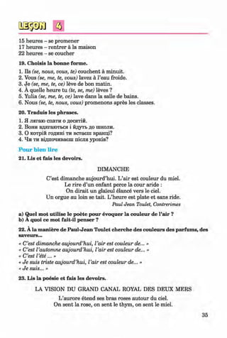 ф
15 heures - se promener
17 heures - rentrer a la maison
22 heures - se coucher
19. Choisis la bonne forme.
1. Ils (se, nous, vous, te) couchent a minuit.
2. Vous (se, me, te, vous) lavez a l’eau froide.
3. Je (se, me, te, ce) leve de bon matin.
4. A quelle heure tu (te, se, me) leves ?
5. Yulia (se, me, te, ce) lave dans la salle de bains.
6. Nous (se, te, nous, vous) promenons apres les classes.
20. Traduis les phrases.
1. Я лягаю спати о десятій.
2. Вони вдягаються і йдуть до школи.
3. О котрій годині ти встаєш вранці?
4. Чи ти відпочиваєш після уроків?
Pour bien lire
21. Lis et fais les devoirs.
# DIMANCHE #
C’est dimanche aujourd’hui. L’air est couleur du miel.
Le rire d’un enfant perce la cour aride :
On dirait un glai'eul elance vers le ciel.
Un orgue au loin se tait. L’heure est plate et sans ride.
Paul Jean Toulet, Contrerimes
a) Quel mot utilise le poete pour evoquer la couleur de l’air ?
b) A quoi ce mot fait-il penser ?
22. A la maniere de Paul-Jean Toulet cherche des couleurs des parfums, des
saveurs...
« C’est dimanche aujourd’hui, I’air est couleur de... »
« C’est I’automne aujourd’hui, I’air est couleur de... »
« C’est I’ete...»
« Je suis triste aujourd’hui, I’air est couleur de... »
« Je suis... »
23. Lis la poesie et fais les devoirs.
LA VISION DU GRAND CANAL ROYAL DES DEUX MERS
L’aurore etend ses bras roses autour du ciel.
On sent la rose, on sent le thym, on sent le miel.
35
ФKlimenko_FM-6r_P_6.fr_(208-13)_V.indd 35 29.05.2014 16:19:04
 
