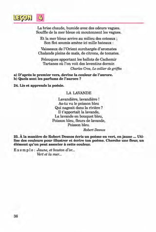 ф
з
La brise chaude, humide avec des odeurs vagues.
Souffle de la mer bleue ou moutonnent les vagues.
Et la mer bleue arrive au milieu des coteaux ;
Son flot soumis amene ici mille bateaux :
Vaisseaux de l’Orient surcharges d’aromates
Chalands pleins de mens, de citrons, de tomates.
Felouques apportant les ballots de Cachemir
Tartanes ou Гоп voit des leventins dormir.
Charles Cros, Le collier de griffes
a) D’apres le premier vers, devine la couleur de l’aurore.
b) Quels sont les parfums de l’aurore ?
24. Lis et apprends la poesie.
LA LAVANDE
Lavandiere, lavandiere!
As-tu vu le poisson bleu
Qui nageait dans la riviere ?
II t ’apportait la lavande,
La lavande en bouquet bleu,
Poisson bleu, fleurs de lavande,
Poisson bleu.
Robert Desnos
25. A la maniere de Robert Desnos ecris un poeme en vert, en jaune ... Uti­
lise des couleurs pour illustrer et ecrire ton poeme. Cherche une fleur, un
elem ent qu’on peut associer a cette couleur.
E x e m p 1e : Jaune, et bouton d ’or...
Vert et la mer...
36
Klimenko_FM-6r_P_6.fr_(208-13)_V.indd 36 29.05.2014 16:19:05
 