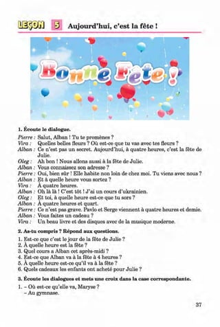 #
s Aujourd’hui, c’est la fete !
1. Ecoute le dialogue.
Salut, Alban ! Tu te promenes ?
Quelles belles fleurs ? Ou est-ce que tu vas avec tes fleurs ?
Ce n’est pas un secret. Aujourd’hui, a quatre heures, c’est la fete de
Julie.
Ah bon ! Nous allons aussi a la fete de Julie.
Vous connaissez son adresse ?
Oui, bien sur ! Elle habite non loin de chez moi. Tu viens avec nous ?
Et a quelle heure vous sortez ?
A quatre heures.
Oh la la ! C’est t o t !J ’ai un cours d’ukrainien.
Et toi, a quelle heure est-ce que tu sors ?
A quatre heures et quart.
Ce n’est pas grave. Pavlo et Serge viennent a quatre heures et demie.
Vous faites un cadeau ?
Un beau livre et des disques avec de la musique moderne.
2. As-tu compris ? Repond aux questions.
1. Est-ce que c’est le jour de la fete de Julie ?
2. A quelle heure est la fete ?
3. Quel cours a Alban cet apres-midi ?
4. Est-ce que Alban va a la fete a 4 heures ?
5. A quelle heure est-ce qu’il va a la fete ?
6. Quels cadeaux les enfants ont achete pour Julie ?
3. Ecoute les dialogues et mets une croix dans la case correspondante.
1. - Ou est-ce qu’elle va, Maryse ?
- Au gymnase.
Pierre :
Vira:
A lban:
# 0le&:
A lban:
Pierre :
A lban:
Vira:
A lban:
O leg:
A lban:
Pierre :
A lban:
Vira:
37
#Klimenko_FM-6r_P_6.fr_(208-13)_V.indd 37 29.05.2014 16:19:05
 