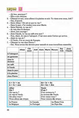 <§>
#
s
- Ah bon, pourquoi ?
- Elle a une reunion.
2. - Clement et moi, nous allons ä la piscine ce soir. Tu viens avec nous, Joel ?
- Oui, d’accord.
3. - Salut Alban ! Oü est-ce que tu vas ?
- Dans le pare. J ’ai rendez-vous avec Marie.
4. - Salut Patrick, tu vas oü ?
- Je vais chez le docteur.
- Alors, bon courage !
5. - Jean-Claude, tu vas au cafe avec moi ?
- Non, Alain. Je vais ä l’aeroport. C’est mon amie Corine qui arrive.
6. - Alain tu vas ou ?
- A l’ecole. J ’ai un cours de frangais.
7. - Clement tu vas chez Pierre ?
- Oui. Nous avons des devoirs pour samedi et nous travaillons ensemble.
Alban Cle­
ment
Joel Alain Marie Maryse
Pat­
rick
Jean­
Claude
ä l’aeroport
au gymnase
chez le
docteur
au cafe
ä l’ecole
dans le pare
ä la piscine
chez Pierre
ä + le = au
ä + Is = aux
de+ le = du
de+ les = des
Aller
Oü?
Oü vas-tu ?
Je vais ä l’ecole.
Oü allez-vous ?
Nous allons au cirque.
Venir
D’oü ?
D’oü reviens-tu ?
Je reviens de 1’ecole.
D’oü venez-vous ?
Nous venons du cirque.
la France
la Belgique
le Canada
le Portugal
les Etats-Unis
les Pays-Bas
38
Klimenko_FM-6r_P_6.fr_(208-13)_V.indd 38 29.05.2014 16:19:05
 