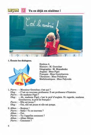 <§>
#
1] Tu es dejä en sixiem e !
1. Ecoute les dialogues.
Sixieme A
Histoire : M. Gontchar
Geographie: M. Moscalenko
Anglais : Mme Figol
Frangais : Mme Gontcharova
Ukrainien : Mme Poliakova
Mathematiques : Mme Palyvoda
1. Pierre: - Monsieur Gontchar, c’est qui ?
Oleg: - C’est un nouveau professeur. II est professeur d’histoire.
Pierre: - Et madame Figol ?
Oleg: - Ah, madame Figol, c’est le prof d’anglais. Et regarde, madame
Goncharova, la prof de frangais !
Pierre: - Elle est jeune ?
Oleg: - Oui, eile est jeune et eile est sympa.
2. Alban : - Bonjour !
Pierre: - S alu t! Tu es nouveau ?
A lban: - Oui.
Pierre: - Tu t ’appelles comment ?
Alban : - Alban Hetier.
Pierre: - Comment ?
4
Klimenko_FM-6r_P_6.fr_(208-13)_V.indd 4 29.05.2014 16:18:55
 