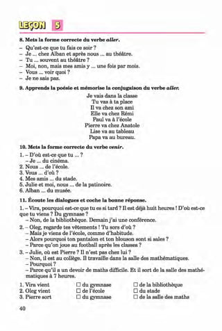 s
8. Mets la forme correcte du verbe alter.
- Qu’est-ce que tu fais ce soir ?
- Je ... chez Alban et apres nous ... au theatre.
- Tu ... souvent au theatre ?
- Moi, non, mais mes amis y ... une fois par mois.
- Vous ... voir quoi ?
- Je ne sais pas.
9. Apprends la poesie et memorise la conjugaison du verbe alter.
Je vais dans la classe
Tu vas a ta place
II va chez son ami
Elle va chez Remi
Paul va a l’ecole
Pierre va chez Anatole
Lise va au tableau
Papa va au bureau.
10. Mets la forme correcte du verbe venir.
1. - D’ou est-ce que tu ... ?
- Je ... du cinema.
2. N ous... de l’ecole. ^
3. Vous ... d’ou ?
4. Mes amis ... du stade.
5. Julie et moi, nous ... de la patinoire.
6. Alban ... du musee.
11. Ecoute les dialogues et coche la bonne reponse.
1. - Vira, pourquoi est-ce que tu es si tard ? II est deja huit heures !D’ou est-ce
que tu viens ? Du gymnase ?
- Non, de la bibliotheque. Demain j ’ai une conference.
2. - Oleg, regarde tes vetements ! Tu sors d’ou ?
- Mais je viens de l’ecole, comme d’habitude.
- Alors pourquoi ton pantalon et ton blouson sont si sales ?
- Parce qu’on joue au football apres les classes ?
3. - Julie, ou est Pierre ? II n ’est pas chez lui ?
- Non, il est au college. II travaille dans la salle des mathematiques.
- Pourquoi ?
- Parce qu’il a un devoir de maths difficile. Et il sort de la salle des mathe­
matiques a 7 heures.
1. Vira vient □ du gymnase □ de la bibliotheque
2. Oleg vient □ de l’ecole □ du stade
3. Pierre sort □ du gymnase □ de la salle des maths
40
Klimenko_FM-6r_P_6.fr_(208-13)_V.indd 40 29.05.2014 16:19:06
 