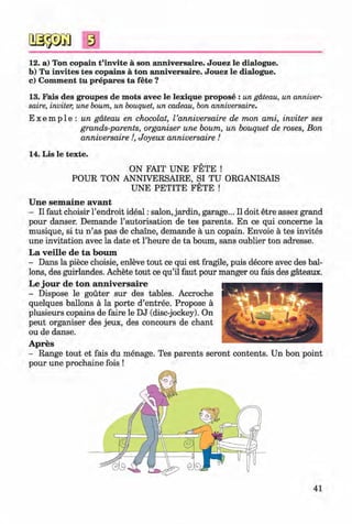 #
8
12. a) Ton copain t’invite a son anniversaire. Jouez le dialogue.
b) Tu invites tes copains a ton anniversaire. Jouez le dialogue.
c) Comment tu prepares ta fete ?
13. Fais des groupes de mots avec le lexique propose : un gateau, un anniver­
saire, inviter, une bourn, un bouquet, un cadeau, bon anniversaire.
E x e m p l e : un gateau en chocolat, Vanniversaire de mon ami, inviter ses
grands-parents, organiser une bourn, un bouquet de roses, Bon
anniversaire !, Joyeux anniversaire !
14. Lis le texte.
ON FAIT UNE FETE !
POUR TON ANNIVERSAIRE, SI TU ORGANISAIS
UNE PETITE FETE !
Une sem aine avant
- II faut choisir l’endroit ideal: salon, jardin, garage... II doit etre assez grand
pour danser. Demande l’autorisation de tes parents. En ce qui concerne la
musique, si tu n ’as pas de chaine, demande a un copain. Envoie a tes invites
une invitation avec la date et l’heure de ta bourn, sans oublier ton adresse.
La veille de ta bourn
- Dans la piece choisie, enleve tout ce qui est fragile, puis decore avec des bal­
lons, des guirlandes. Achete tout ce qu’il faut pour manger ou fais des gateaux.
Le jour de ton anniversaire
- Dispose le gouter sur des tables. Accroche
quelques ballons a la porte d’entree. Propose a
plusieurs copains de faire le DJ (disc-jockey). On
peut organiser des jeux, des concours de chant
ou de danse.
Apres
- Range tout et fais du menage. Tes parents seront contents. Un bon point
pour une prochaine fois !
#
41
Klimenko_FM-6r_P_6.fr_(208-13)_V.indd 41 29.05.2014 16:19:06
 