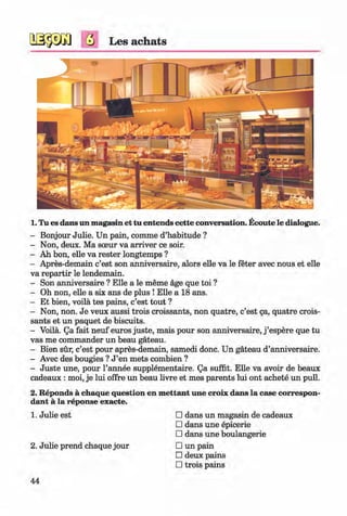 ф
ф
б Les achats
1. Tu es dans un magasin et tu entends cette conversation. Ecoute le dialogue.
- Bonjour Julie. Un pain, comme d’habitude ?
- Non, deux. Ma sceur va arriver ce soir.
- Ah bon, elle va rester longtemps ?
- Apres-demain c’est son anniversaire, alors elle va le feter avec nous et elle
va repartir le lendemain.
- Son anniversaire ? Elle a le meme age que toi ?
- Oh non, elle a six ans de plus ! Elle a 18 ans.
- Et bien, voila tes pains, c’est tout ?
- Non, non. Je veux aussi trois croissants, non quatre, c’est да, quatre crois­
sants et un paquet de biscuits.
- Voila. Qa fait neuf euros juste, mais pour son anniversaire, j ’espere que tu
vas me commander un beau gateau.
- Bien sur, c’est pour apres-demain, samedi done. Un gateau d’anniversaire.
- Avec des bougies ? J ’en mets combien ?
- Juste une, pour l’annee supplem ental. Qa suffit. Elle va avoir de beaux
cadeaux : moi, je lui offre un beau livre et mes parents lui ont achete un pull.
2. Reponds a chaque question en mettant une croix dans la case correspon­
dent a la reponse exacte.
1. Julie est □ dans un magasin de cadeaux
□ dans une epicerie
□ dans une boulangerie
2. Julie prend chaque jour □ un pain
□ deux pains
□ trois pains
44
Ф
ФKlimenko_FM-6r_P_6.fr_(208-13)_V.indd 44 29.05.2014 16:19:07
 