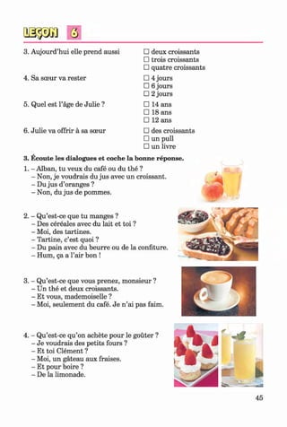 3. Aujourd’hui elle prend aussi □ deux croissants
□ trois croissants
□ quatre croissants
4. Sa sceur va rester □ 4 jours
□ 6 jours
□ 2 jours
5. Quel est l’age de Julie ? □ 14 ans
□ 18 ans
□ 12 ans
6. Julie va offrir a sa sceur □ des croissants
□ un pull
□ un livre
3. Ecoute les dialogues et coche la bonne reponse.
1. - Alban, tu veux du cafe ou du the ?
- Non, je voudrais du jus avec un croissant.
- Du jus d’oranges ?
- Non, du jus de pommes.
2. - Qu’est-ce que tu manges ?
- Des cereales avec du lait et toi ?
- Moi, des tartines.
- Tartine, c’est quoi ?
- Du pain avec du beurre ou de la confiture.
- Hum, qa a l’air bon !
3. - Qu’est-ce que vous prenez, monsieur ?
- Un the et deux croissants.
- Et vous, mademoiselle ?
- Moi, seulement du cafe. Je n ’ai pas faim.
4. - Qu’est-ce qu’on achete pour le gouter ?
- Je voudrais des petits fours ?
- Et toi Clement ?
- Moi, un gateau aux fraises.
- Et pour boire ?
- De la limonade.
45
Klimenko_FM-6r_P_6.fr_(208-13)_V.indd 45 29.05.2014 16:19:07
 